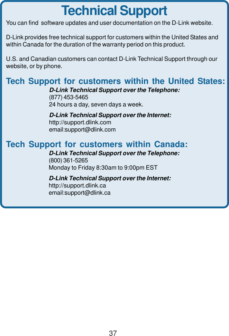 37Technical SupportYou can find  software updates and user documentation on the D-Link website.D-Link provides free technical support for customers within the United States andwithin Canada for the duration of the warranty period on this product.U.S. and Canadian customers can contact D-Link Technical Support through ourwebsite, or by phone.Tech Support for customers within the United States:D-Link Technical Support over the Telephone:(877) 453-546524 hours a day, seven days a week.D-Link Technical Support over the Internet:http://support.dlink.comemail:support@dlink.comTech Support for customers within Canada:D-Link Technical Support over the Telephone:(800) 361-5265Monday to Friday 8:30am to 9:00pm ESTD-Link Technical Support over the Internet:http://support.dlink.caemail:support@dlink.ca