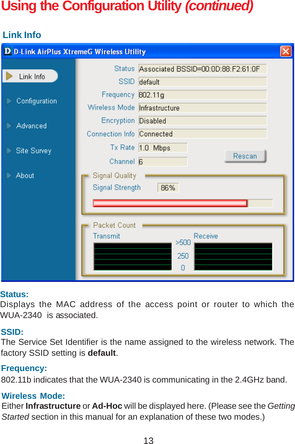 13Using the Configuration Utility (continued)Link InfoSSID:The Service Set Identifier is the name assigned to the wireless network. Thefactory SSID setting is default.Status:Displays the MAC address of the access point or router to which theWUA-2340  is associated.Frequency:802.11b indicates that the WUA-2340 is communicating in the 2.4GHz band.Wireless Mode:Either Infrastructure or Ad-Hoc will be displayed here. (Please see the GettingStarted section in this manual for an explanation of these two modes.)