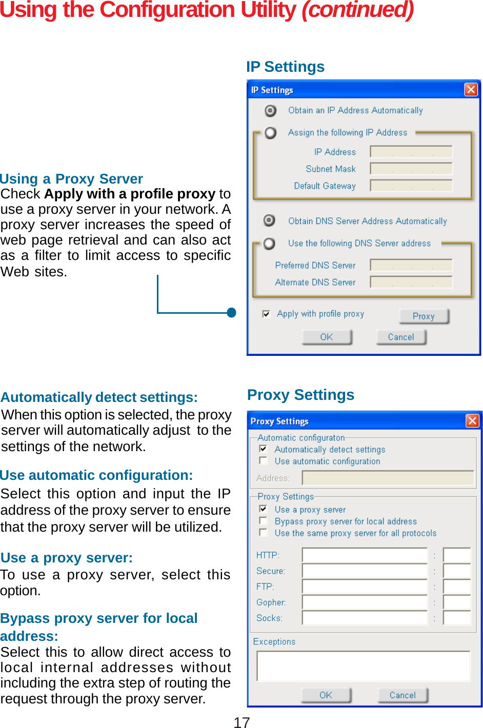 17Using the Configuration Utility (continued)IP SettingsProxy SettingsCheck Apply with a profile proxy touse a proxy server in your network. Aproxy server increases the speed ofweb page retrieval and can also actas a filter to limit access to specificWeb sites.Using a Proxy ServerWhen this option is selected, the proxyserver will automatically adjust  to thesettings of the network.Automatically detect settings:Select this option and input the IPaddress of the proxy server to ensurethat the proxy server will be utilized.Use automatic configuration:To use a proxy server, select thisoption.Use a proxy server:Select this to allow direct access tolocal internal addresses withoutincluding the extra step of routing therequest through the proxy server.Bypass proxy server for localaddress: