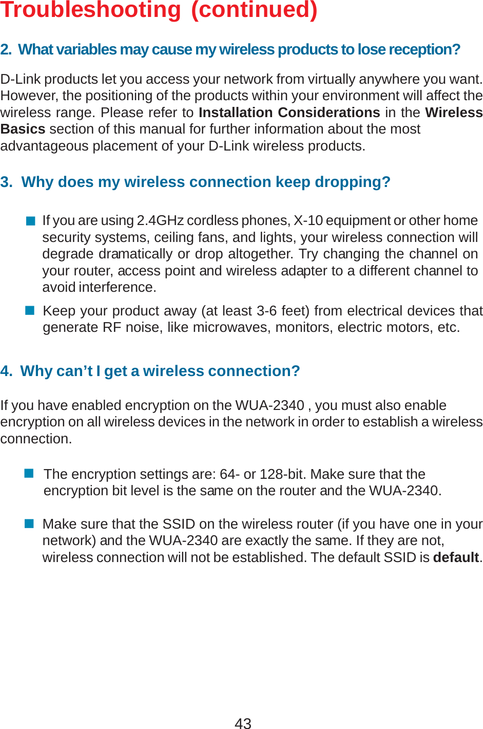 43Troubleshooting (continued)2.  What variables may cause my wireless products to lose reception?D-Link products let you access your network from virtually anywhere you want.However, the positioning of the products within your environment will affect thewireless range. Please refer to Installation Considerations in the WirelessBasics section of this manual for further information about the mostadvantageous placement of your D-Link wireless products.3.  Why does my wireless connection keep dropping?4.  Why can’t I get a wireless connection?If you have enabled encryption on the WUA-2340 , you must also enableencryption on all wireless devices in the network in order to establish a wirelessconnection.If you are using 2.4GHz cordless phones, X-10 equipment or other homesecurity systems, ceiling fans, and lights, your wireless connection willdegrade dramatically or drop altogether. Try changing the channel onyour router, access point and wireless adapter to a different channel toavoid interference.Keep your product away (at least 3-6 feet) from electrical devices thatgenerate RF noise, like microwaves, monitors, electric motors, etc.The encryption settings are: 64- or 128-bit. Make sure that theencryption bit level is the same on the router and the WUA-2340.Make sure that the SSID on the wireless router (if you have one in yournetwork) and the WUA-2340 are exactly the same. If they are not,wireless connection will not be established. The default SSID is default.