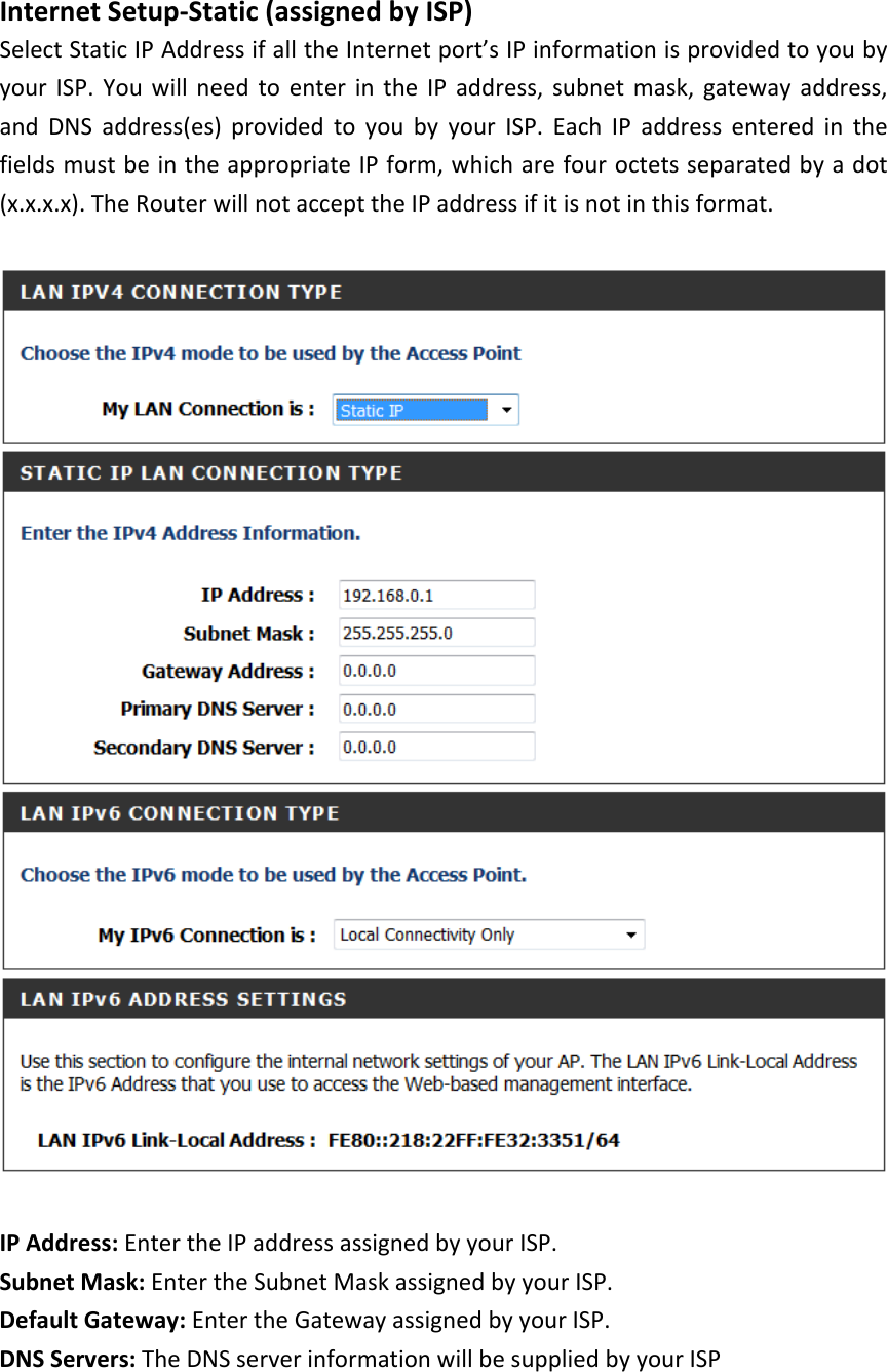  Internet Setup-Static (assigned by ISP) Select Static IP Address if all the Internet port’s IP information is provided to you by your ISP. You will need to enter in the IP address, subnet mask, gateway address, and DNS address(es) provided to you by your ISP. Each IP address entered in the fields must be in the appropriate IP form, which are four octets separated by a dot (x.x.x.x). The Router will not accept the IP address if it is not in this format.    IP Address: Enter the IP address assigned by your ISP. Subnet Mask: Enter the Subnet Mask assigned by your ISP. Default Gateway: Enter the Gateway assigned by your ISP. DNS Servers: The DNS server information will be supplied by your ISP  