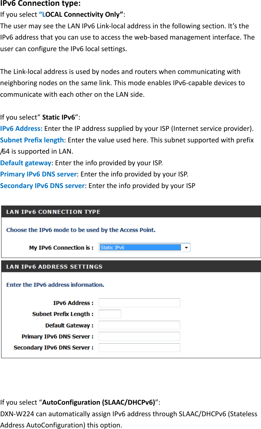   IPv6 Connection type: If you select “LOCAL Connectivity Only”:   The user may see the LAN IPv6 Link-local address in the following section. It’s the IPv6 address that you can use to access the web-based management interface. The user can configure the IPv6 local settings.    The Link-local address is used by nodes and routers when communicating with neighboring nodes on the same link. This mode enables IPv6-capable devices to communicate with each other on the LAN side.  If you select” Static IPv6”:   IPv6 Address: Enter the IP address supplied by your ISP (Internet service provider).   Subnet Prefix length: Enter the value used here. This subnet supported with prefix /64 is supported in LAN.   Default gateway: Enter the info provided by your ISP.   Primary IPv6 DNS server: Enter the info provided by your ISP.   Secondary IPv6 DNS server: Enter the info provided by your ISP      If you select “AutoConfiguration (SLAAC/DHCPv6)”:   DXN-W224 can automatically assign IPv6 address through SLAAC/DHCPv6 (Stateless Address AutoConfiguration) this option.   