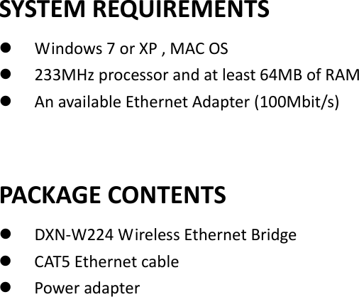   SYSTEM REQUIREMENTS  Windows 7 or XP , MAC OS    233MHz processor and at least 64MB of RAM    An available Ethernet Adapter (100Mbit/s)     PACKAGE CONTENTS    DXN-W224 Wireless Ethernet Bridge  CAT5 Ethernet cable    Power adapter                          