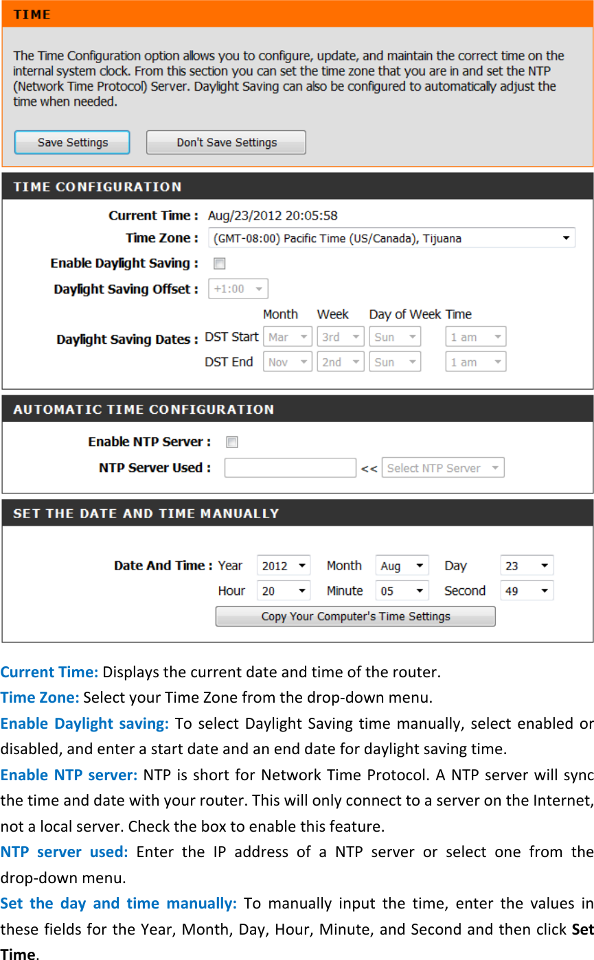     Current Time: Displays the current date and time of the router.   Time Zone: Select your Time Zone from the drop-down menu.   Enable Daylight saving: To select Daylight Saving time manually, select enabled or disabled, and enter a start date and an end date for daylight saving time.   Enable NTP server: NTP is short for Network Time Protocol. A NTP server will sync the time and date with your router. This will only connect to a server on the Internet, not a local server. Check the box to enable this feature.   NTP server used: Enter the IP address of a NTP server or select one from the drop-down menu.   Set  the  day and time manually: To manually input the time, enter the values in these fields for the Year, Month, Day, Hour, Minute, and Second and then click Set Time.   