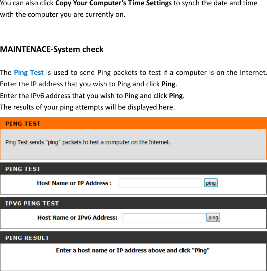    You can also click Copy Your Computer’s Time Settings to synch the date and time with the computer you are currently on.   MAINTENACE-System check  The Ping Test is used to send Ping packets to test if a computer is on the Internet. Enter the IP address that you wish to Ping and click Ping.   Enter the IPv6 address that you wish to Ping and click Ping.   The results of your ping attempts will be displayed here.   