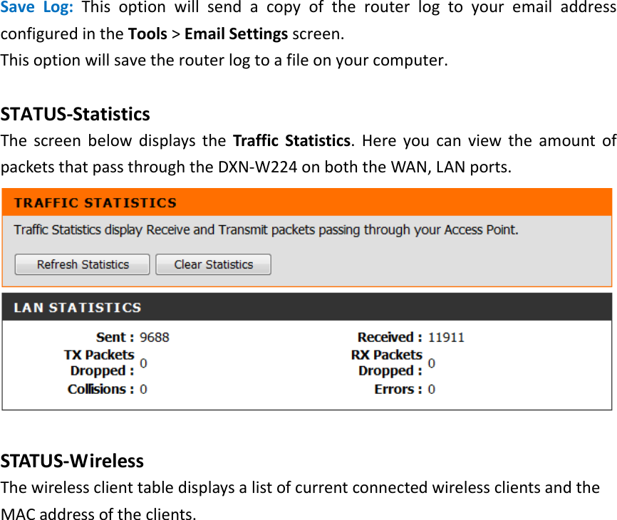     Save Log: This option will send a copy of the router log to your email address configured in the Tools &gt; Email Settings screen.   This option will save the router log to a file on your computer.  STATUS-Statistics The screen below displays the Traffic Statistics. Here you can view the amount of packets that pass through the DXN-W224 on both the WAN, LAN ports.     STATUS-Wireless The wireless client table displays a list of current connected wireless clients and the MAC address of the clients. 