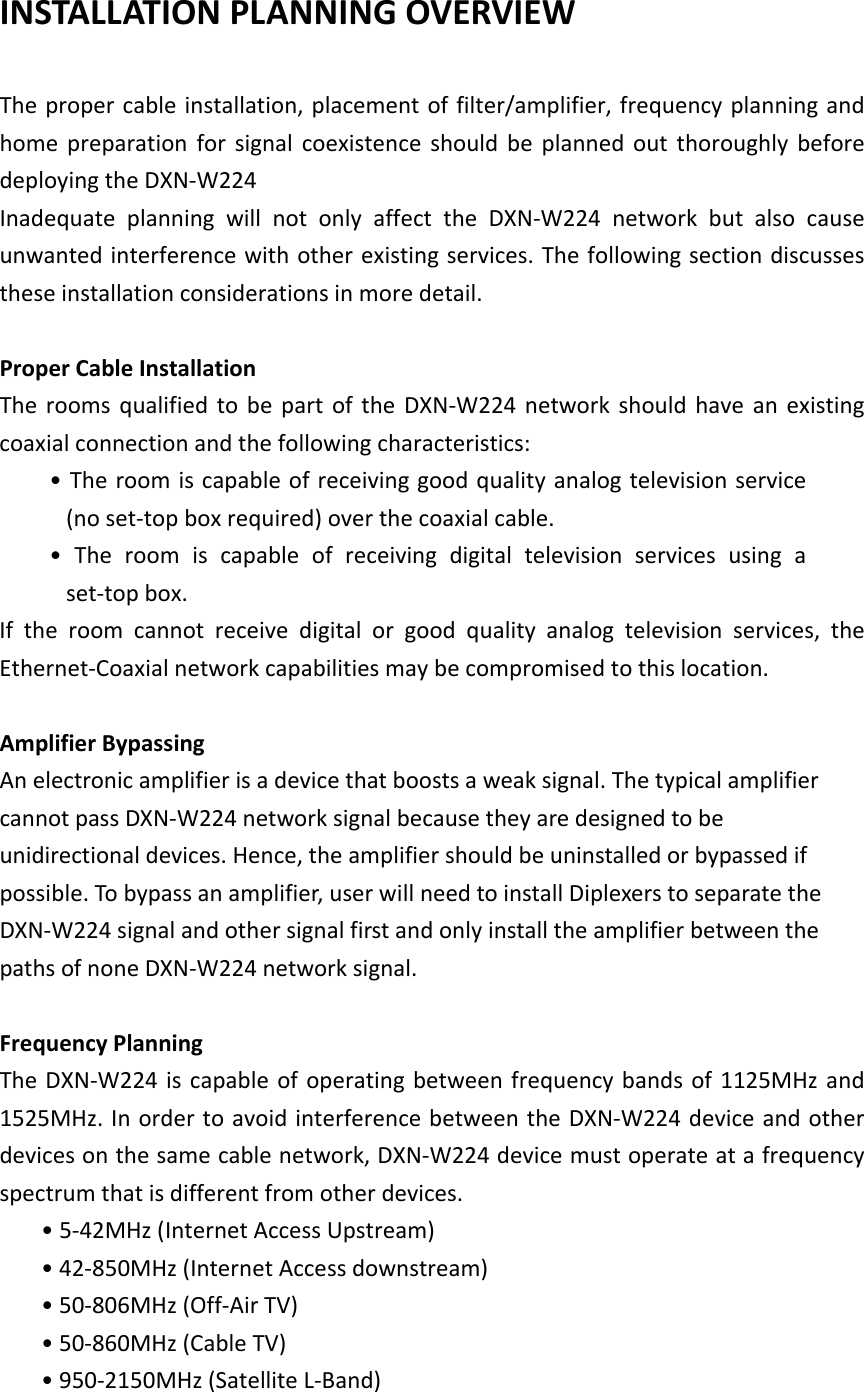  INSTALLATION PLANNING OVERVIEW    The proper cable installation, placement of filter/amplifier, frequency planning and home preparation for signal coexistence should be planned out thoroughly before deploying the DXN-W224 Inadequate planning will not only affect the  DXN-W224 network but also cause unwanted interference with other existing services. The following section discusses these installation considerations in more detail.  Proper Cable Installation The rooms qualified to be part of the DXN-W224  network should have an existing coaxial connection and the following characteristics: • The room is capable of receiving good quality analog television service (no set-top box required) over the coaxial cable. •  The  room  is  capable  of  receiving  digital  television  services  using  a set-top box. If the room cannot receive digital or good quality analog television services, the Ethernet-Coaxial network capabilities may be compromised to this location.  Amplifier Bypassing An electronic amplifier is a device that boosts a weak signal. The typical amplifier cannot pass DXN-W224 network signal because they are designed to be unidirectional devices. Hence, the amplifier should be uninstalled or bypassed if possible. To bypass an amplifier, user will need to install Diplexers to separate the DXN-W224 signal and other signal first and only install the amplifier between the paths of none DXN-W224 network signal.  Frequency Planning The DXN-W224 is capable of operating between frequency bands of  1125MHz and 1525MHz. In order to avoid interference between the DXN-W224 device and other devices on the same cable network, DXN-W224 device must operate at a frequency spectrum that is different from other devices.   • 5-42MHz (Internet Access Upstream) • 42-850MHz (Internet Access downstream) • 50-806MHz (Off-Air TV) • 50-860MHz (Cable TV) • 950-2150MHz (Satellite L-Band) 