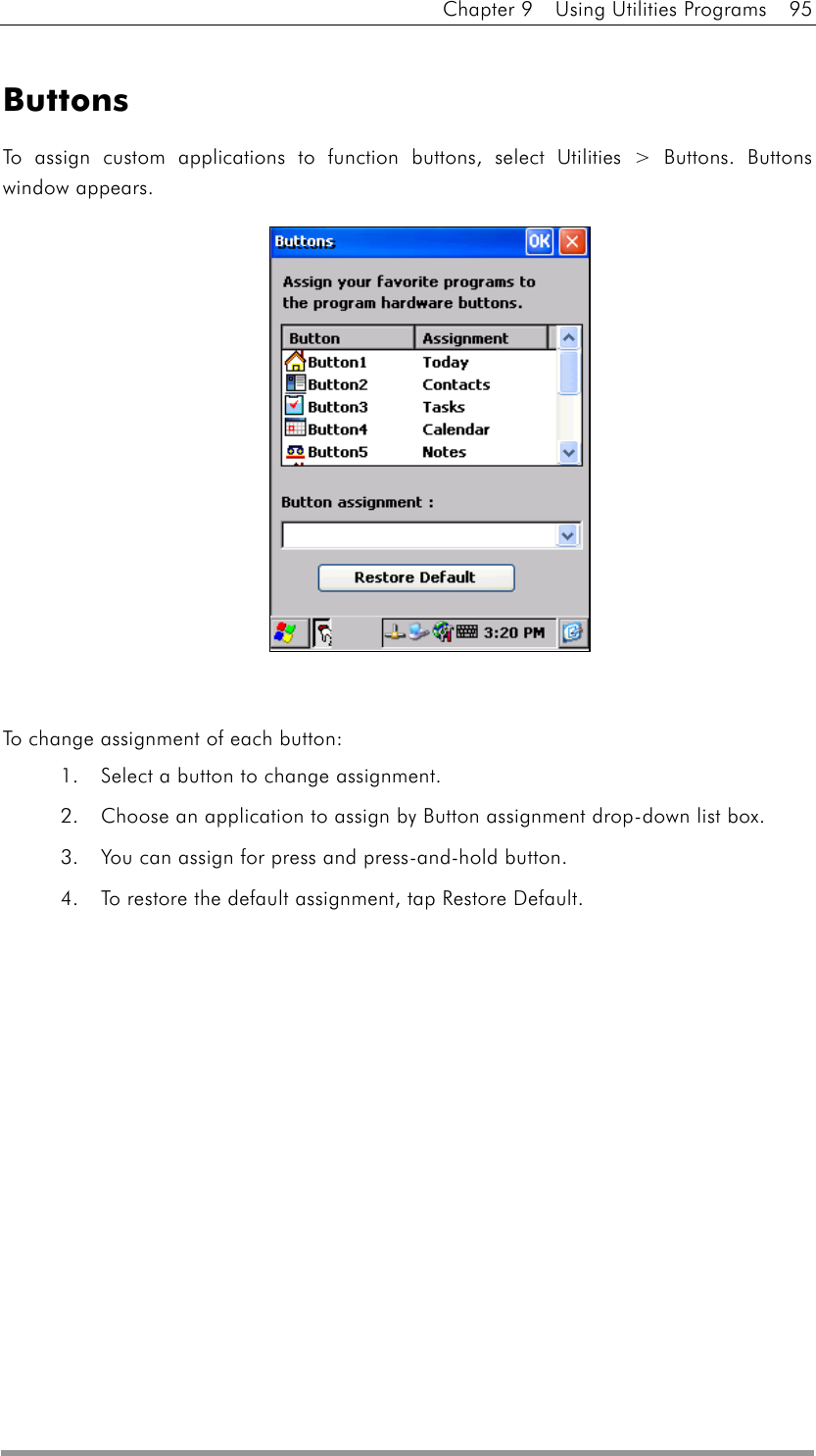 Chapter 9  Using Utilities Programs  95   Buttons To assign custom applications to function buttons, select Utilities &gt; Buttons. Buttons window appears.               To change assignment of each button: 1.  Select a button to change assignment. 2.  Choose an application to assign by Button assignment drop-down list box. 3.  You can assign for press and press-and-hold button. 4.  To restore the default assignment, tap Restore Default.  