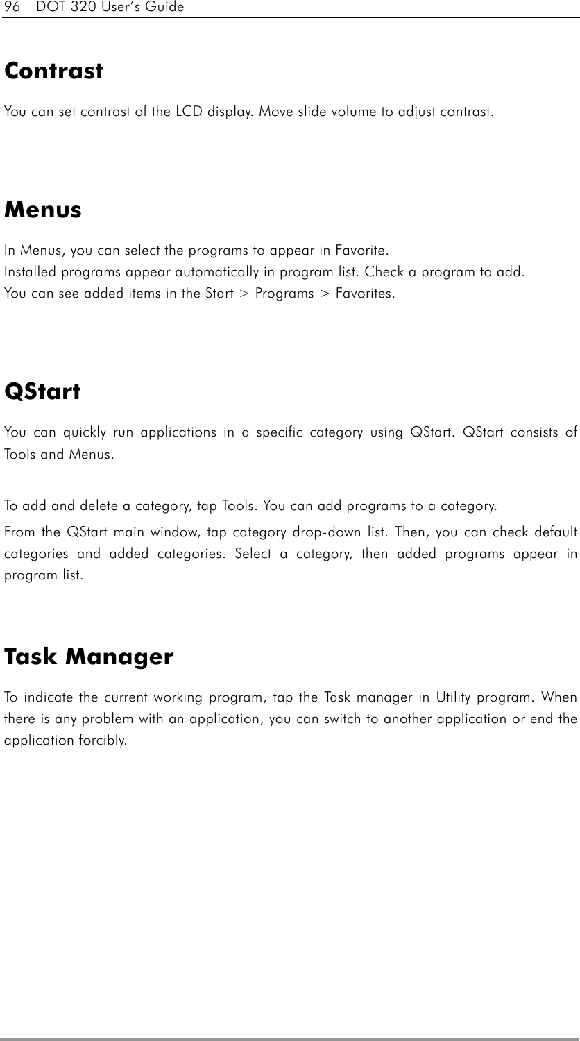 96    DOT 320 User’s Guide   Contrast You can set contrast of the LCD display. Move slide volume to adjust contrast.   Menus In Menus, you can select the programs to appear in Favorite.   Installed programs appear automatically in program list. Check a program to add.   You can see added items in the Start &gt; Programs &gt; Favorites.   QStart You can quickly run applications in a specific category using QStart. QStart consists of Tools and Menus.  To add and delete a category, tap Tools. You can add programs to a category. From the QStart main window, tap category drop-down list. Then, you can check default categories and added categories. Select a category, then added programs appear in program list.   Task Manager To indicate the current working program, tap the Task manager in Utility program. When there is any problem with an application, you can switch to another application or end the application forcibly.  