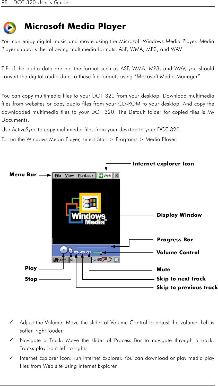 98    DOT 320 User’s Guide  Microsoft Media Player You can enjoy digital music and movie using the Microsoft Windows Media Player. Media Player supports the following multimedia formats: ASF, WMA, MP3, and WAV.  TIP: If the audio data are not the format such as ASF, WMA, MP3, and WAV, you should convert the digital audio data to these file formats using “Microsoft Media Manager”  You can copy multimedia files to your DOT 320 from your desktop. Download multimedia files from websites or copy audio files from your CD-ROM to your desktop. And copy the downloaded multimedia files to your DOT 320. The Default folder for copied files is My Documents. Use ActiveSync to copy multimedia files from your desktop to your DOT 320.   To run the Windows Media Player, select Start &gt; Programs &gt; Media Player.                       Adjust the Volume: Move the slider of Volume Control to adjust the volume. Left is softer, right louder.     Navigate a Track: Move the slider of Process Bar to navigate through a track. Tracks play from left to right.     Internet Explorer Icon: run Internet Explorer. You can download or play media play files from Web site using Internet Explorer. Menu Bar Display Window Progress Bar Stop Volume Control Mute Skip to next track Skip to previous track Internet explorer Icon Play