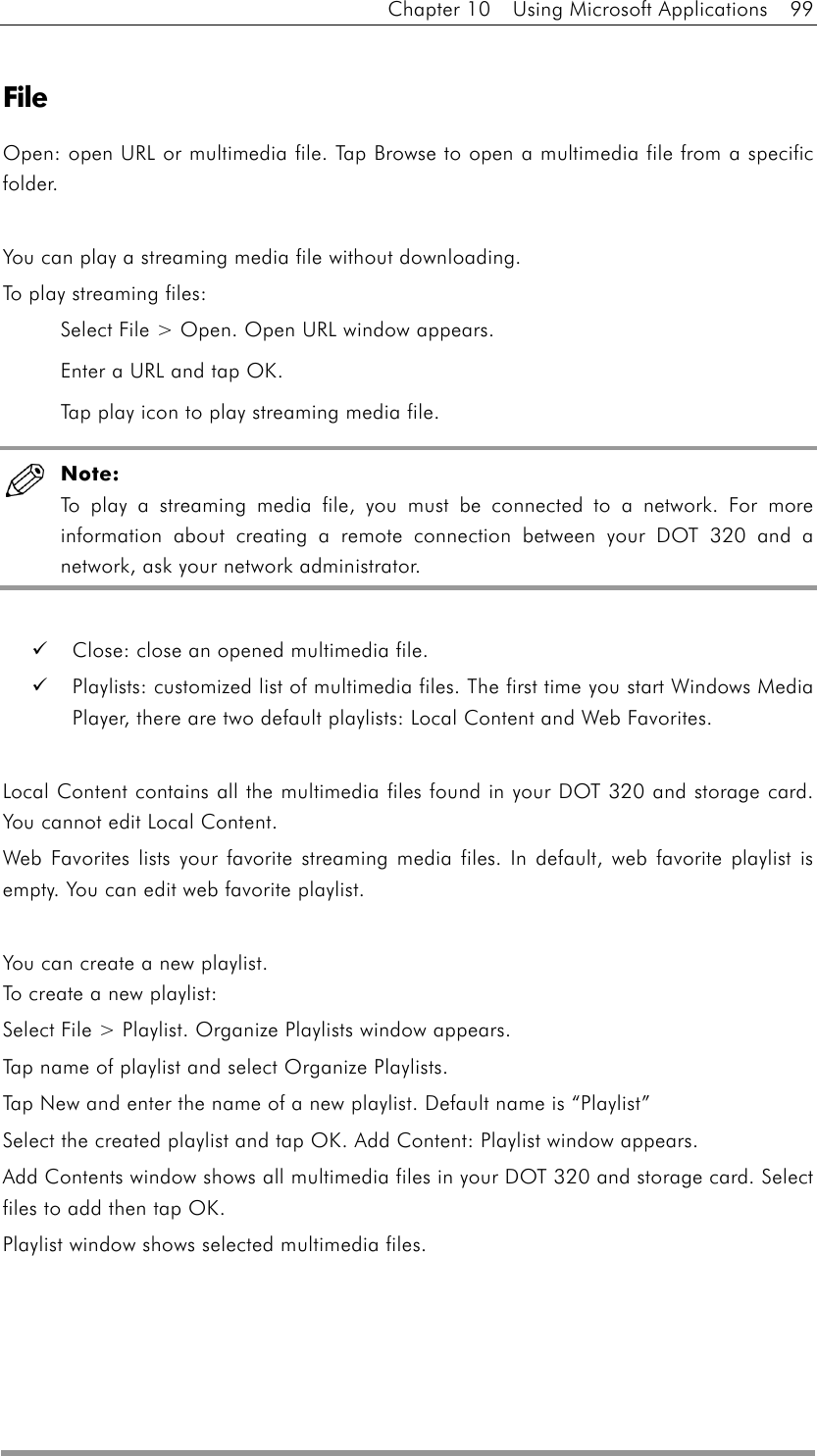 Chapter 10  Using Microsoft Applications  99  File Open: open URL or multimedia file. Tap Browse to open a multimedia file from a specific folder.  You can play a streaming media file without downloading. To play streaming files: Select File &gt; Open. Open URL window appears. Enter a URL and tap OK. Tap play icon to play streaming media file.  Note: To play a streaming media file, you must be connected to a network. For more information about creating a remote connection between your DOT 320 and a network, ask your network administrator.    Close: close an opened multimedia file.   Playlists: customized list of multimedia files. The first time you start Windows Media Player, there are two default playlists: Local Content and Web Favorites.  Local Content contains all the multimedia files found in your DOT 320 and storage card. You cannot edit Local Content. Web Favorites lists your favorite streaming media files. In default, web favorite playlist is empty. You can edit web favorite playlist.  You can create a new playlist. To create a new playlist: Select File &gt; Playlist. Organize Playlists window appears. Tap name of playlist and select Organize Playlists. Tap New and enter the name of a new playlist. Default name is “Playlist” Select the created playlist and tap OK. Add Content: Playlist window appears. Add Contents window shows all multimedia files in your DOT 320 and storage card. Select files to add then tap OK. Playlist window shows selected multimedia files. 