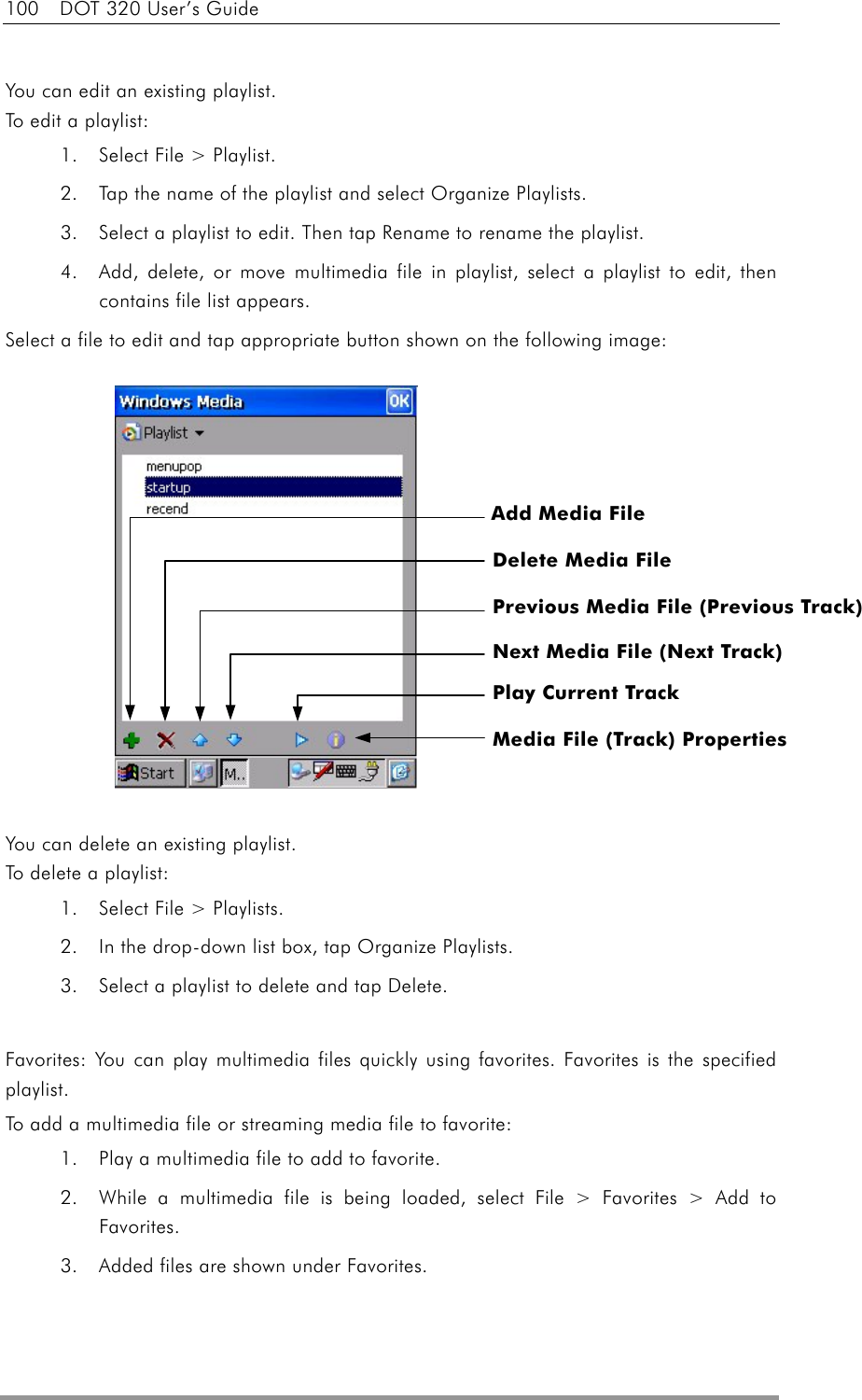 100  DOT 320 User’s Guide  You can edit an existing playlist. To edit a playlist: 1.  Select File &gt; Playlist. 2.  Tap the name of the playlist and select Organize Playlists. 3.  Select a playlist to edit. Then tap Rename to rename the playlist. 4.  Add, delete, or move multimedia file in playlist, select a playlist to edit, then contains file list appears. Select a file to edit and tap appropriate button shown on the following image:              You can delete an existing playlist. To delete a playlist: 1.  Select File &gt; Playlists.   2.  In the drop-down list box, tap Organize Playlists.   3.  Select a playlist to delete and tap Delete.    Favorites: You can play multimedia files quickly using favorites. Favorites is the specified playlist. To add a multimedia file or streaming media file to favorite: 1.  Play a multimedia file to add to favorite. 2.  While a multimedia file is being loaded, select File &gt; Favorites &gt; Add to Favorites. 3.  Added files are shown under Favorites.  Add Media File Delete Media File Previous Media File (Previous Track) Next Media File (Next Track) Play Current Track Media File (Track) Properties 