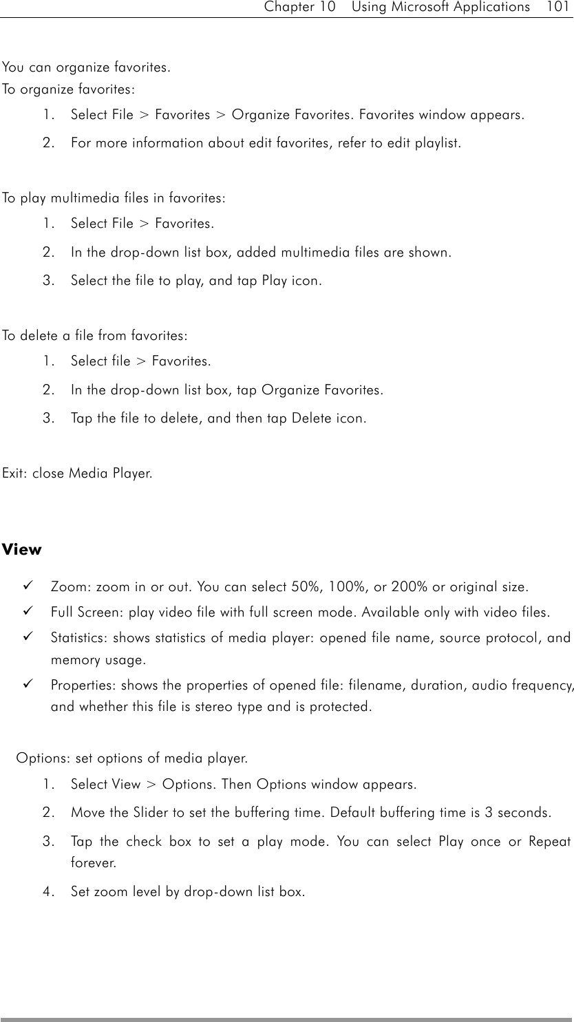 Chapter 10  Using Microsoft Applications  101  You can organize favorites. To orga n i z e  f avori t e s :  1.  Select File &gt; Favorites &gt; Organize Favorites. Favorites window appears. 2.  For more information about edit favorites, refer to edit playlist.  To play multimedia files in favorites: 1.  Select File &gt; Favorites. 2.  In the drop-down list box, added multimedia files are shown. 3.  Select the file to play, and tap Play icon.    To delete a file from favorites: 1.  Select file &gt; Favorites.   2.  In the drop-down list box, tap Organize Favorites.   3.  Tap the file to delete, and then tap Delete icon.  Exit: close Media Player.   View   Zoom: zoom in or out. You can select 50%, 100%, or 200% or original size.   Full Screen: play video file with full screen mode. Available only with video files.   Statistics: shows statistics of media player: opened file name, source protocol, and memory usage.   Properties: shows the properties of opened file: filename, duration, audio frequency, and whether this file is stereo type and is protected.  Options: set options of media player. 1.  Select View &gt; Options. Then Options window appears. 2.  Move the Slider to set the buffering time. Default buffering time is 3 seconds. 3.  Tap the check box to set a play mode. You can select Play once or Repeat forever.  4.  Set zoom level by drop-down list box. 