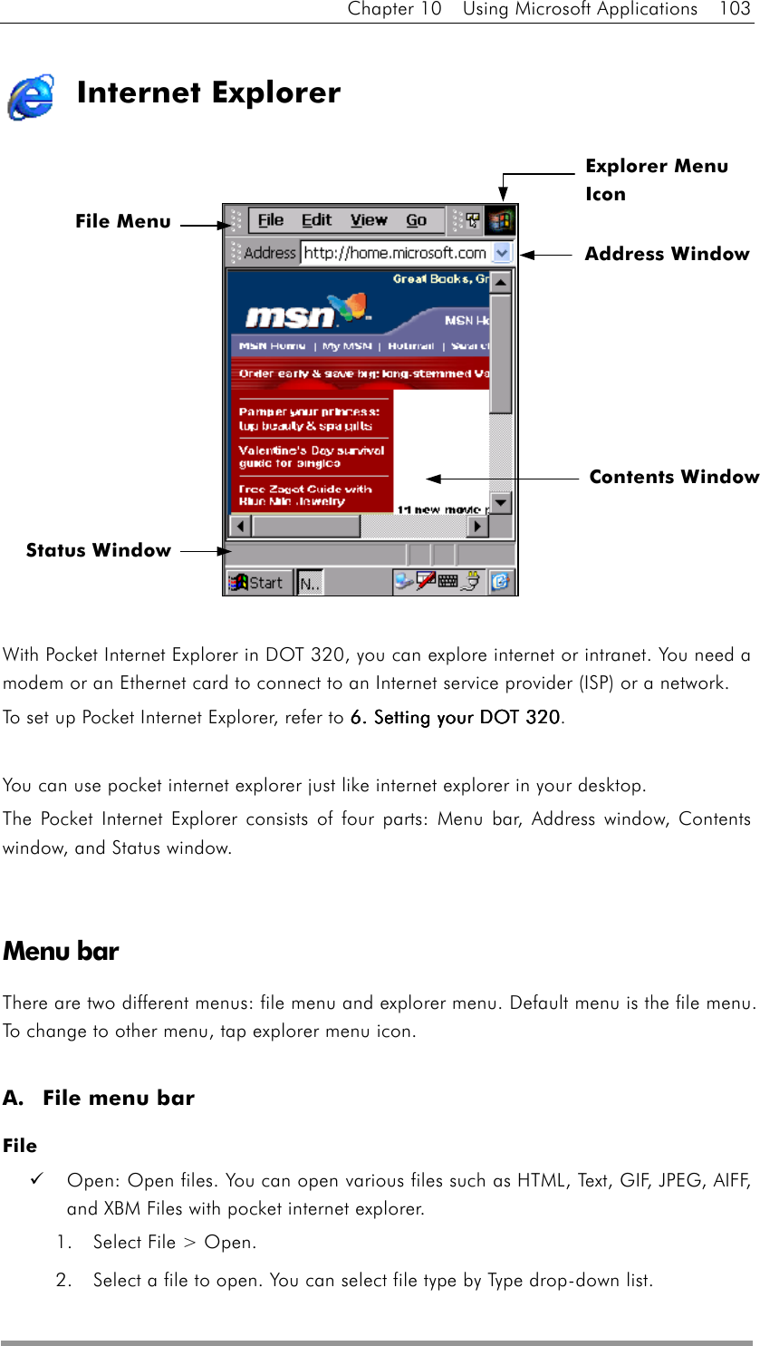 Chapter 10  Using Microsoft Applications  103  Internet Explorer                With Pocket Internet Explorer in DOT 320, you can explore internet or intranet. You need a modem or an Ethernet card to connect to an Internet service provider (ISP) or a network. To set up Pocket Internet Explorer, refer to 6. Setting your DOT 3206. Setting your DOT 3206. Setting your DOT 3206. Setting your DOT 320.  You can use pocket internet explorer just like internet explorer in your desktop. The Pocket Internet Explorer consists of four parts: Menu bar, Address window, Contents window, and Status window.   Menu bar There are two different menus: file menu and explorer menu. Default menu is the file menu. To change to other menu, tap explorer menu icon.  A.  File menu bar File   Open: Open files. You can open various files such as HTML, Text, GIF, JPEG, AIFF, and XBM Files with pocket internet explorer. 1.  Select File &gt; Open. 2.  Select a file to open. You can select file type by Type drop-down list. File MenuExplorer Menu Icon Address Window Contents Window Status Window 