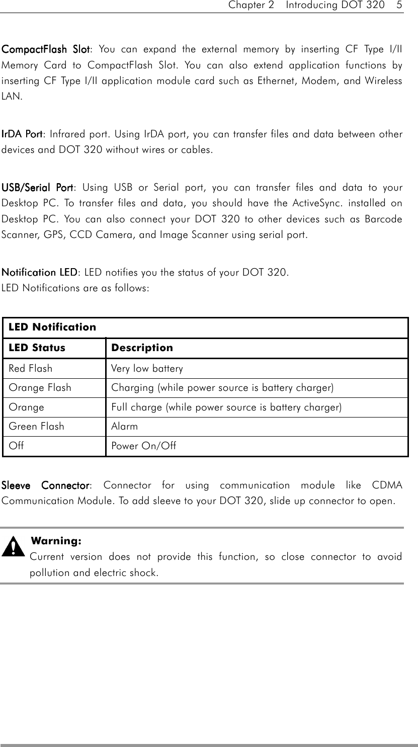 Chapter 2  Introducing DOT 320  5  CompactFlash SlotCompactFlash SlotCompactFlash SlotCompactFlash Slot: You can expand the external memory by inserting CF Type I/II Memory Card to CompactFlash Slot. You can also extend application functions by inserting CF Type I/II application module card such as Ethernet, Modem, and Wireless LAN.  IrDA PortIrDA PortIrDA PortIrDA Port: Infrared port. Using IrDA port, you can transfer files and data between other devices and DOT 320 without wires or cables.  USB/Serial PortUSB/Serial PortUSB/Serial PortUSB/Serial Port: Using USB or Serial port, you can transfer files and data to your Desktop PC. To transfer files and data, you should have the ActiveSync. installed on Desktop PC. You can also connect your DOT 320 to other devices such as Barcode Scanner, GPS, CCD Camera, and Image Scanner using serial port.     Notification LEDNotification LEDNotification LEDNotification LED: LED notifies you the status of your DOT 320.   LED Notifications are as follows:  LED Notification LED Status  Description Red Flash  Very low battery Orange Flash  Charging (while power source is battery charger) Orange  Full charge (while power source is battery charger) Green Flash  Alarm Off Power On/Off     Sleeve ConnectorSleeve ConnectorSleeve ConnectorSleeve Connector: Connector for using communication module like CDMA Communication Module. To add sleeve to your DOT 320, slide up connector to open.   Warning:  Current version does not provide this function, so close connector to avoid pollution and electric shock. 