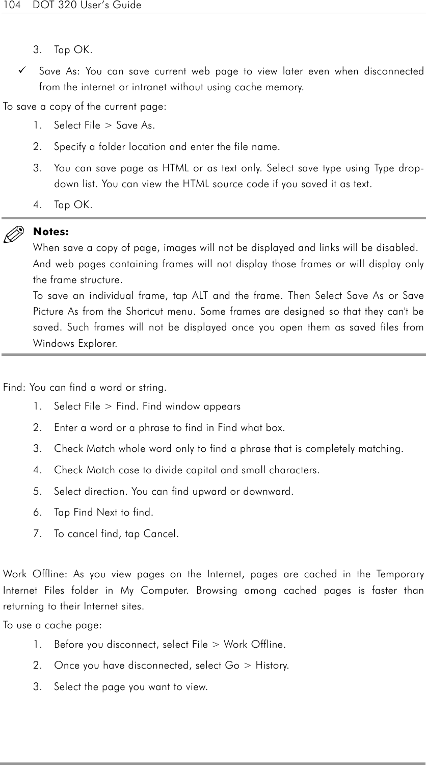 104  DOT 320 User’s Guide  3. Tap OK.   Save As: You can save current web page to view later even when disconnected from the internet or intranet without using cache memory. To save a copy of the current page: 1.  Select File &gt; Save As.   2.  Specify a folder location and enter the file name. 3.  You can save page as HTML or as text only. Select save type using Type drop-down list. You can view the HTML source code if you saved it as text. 4. Tap OK.  Notes: When save a copy of page, images will not be displayed and links will be disabled. And web pages containing frames will not display those frames or will display only the frame structure.   To save an individual frame, tap ALT and the frame. Then Select Save As or Save Picture As from the Shortcut menu. Some frames are designed so that they can&apos;t be saved. Such frames will not be displayed once you open them as saved files from Windows Explorer.  Find: You can find a word or string. 1.  Select File &gt; Find. Find window appears 2.  Enter a word or a phrase to find in Find what box. 3.  Check Match whole word only to find a phrase that is completely matching. 4.  Check Match case to divide capital and small characters. 5.  Select direction. You can find upward or downward. 6.  Tap Find Next to find. 7.  To cancel find, tap Cancel.  Work Offline: As you view pages on the Internet, pages are cached in the Temporary Internet Files folder in My Computer. Browsing among cached pages is faster than returning to their Internet sites. To use a cache page: 1.  Before you disconnect, select File &gt; Work Offline. 2.  Once you have disconnected, select Go &gt; History.   3.  Select the page you want to view.  