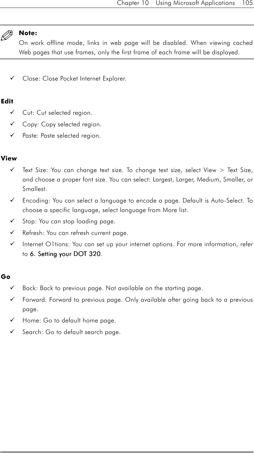 Chapter 10  Using Microsoft Applications  105   Note: On work offline mode, links in web page will be disabled. When viewing cached Web pages that use frames, only the first frame of each frame will be displayed.      Close: Close Pocket Internet Explorer.  Edit   Cut: Cut selected region.   Copy: Copy selected region.   Paste: Paste selected region.  View   Text Size: You can change text size. To change text size, select View &gt; Text Size, and choose a proper font size. You can select: Largest, Larger, Medium, Smaller, or Smallest.   Encoding: You can select a language to encode a page. Default is Auto-Select. To choose a specific language, select language from More list.   Stop: You can stop loading page.   Refresh: You can refresh current page.   Internet O1tions: You can set up your internet options. For more information, refer to 6. Setting your DOT 3206. Setting your DOT 3206. Setting your DOT 3206. Setting your DOT 320.  Go   Back: Back to previous page. Not available on the starting page.   Forward: Forward to previous page. Only available after going back to a previous page.   Home: Go to default home page.     Search: Go to default search page.  