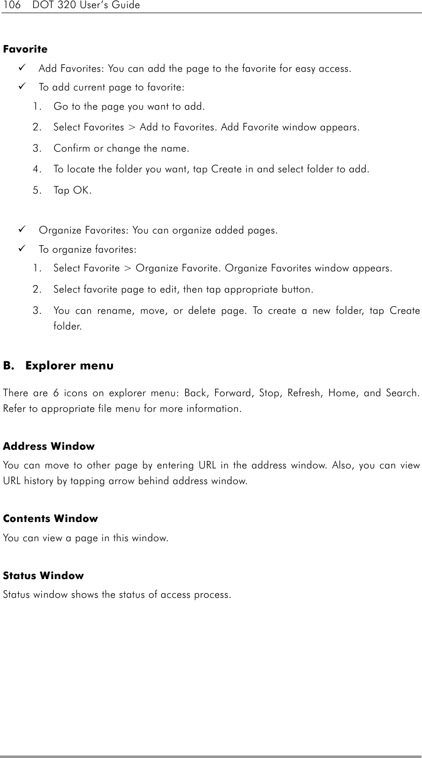 106  DOT 320 User’s Guide  Favorite   Add Favorites: You can add the page to the favorite for easy access.   To add current page to favorite: 1.  Go to the page you want to add.   2.  Select Favorites &gt; Add to Favorites. Add Favorite window appears. 3.  Confirm or change the name. 4.  To locate the folder you want, tap Create in and select folder to add. 5. Tap OK.    Organize Favorites: You can organize added pages.   To organize favorites: 1.  Select Favorite &gt; Organize Favorite. Organize Favorites window appears. 2.  Select favorite page to edit, then tap appropriate button. 3.  You can rename, move, or delete page. To create a new folder, tap Create folder.  B. Explorer menu There are 6 icons on explorer menu: Back, Forward, Stop, Refresh, Home, and Search. Refer to appropriate file menu for more information.  Address Window You can move to other page by entering URL in the address window. Also, you can view URL history by tapping arrow behind address window.  Contents Window You can view a page in this window.  Status Window Status window shows the status of access process.    