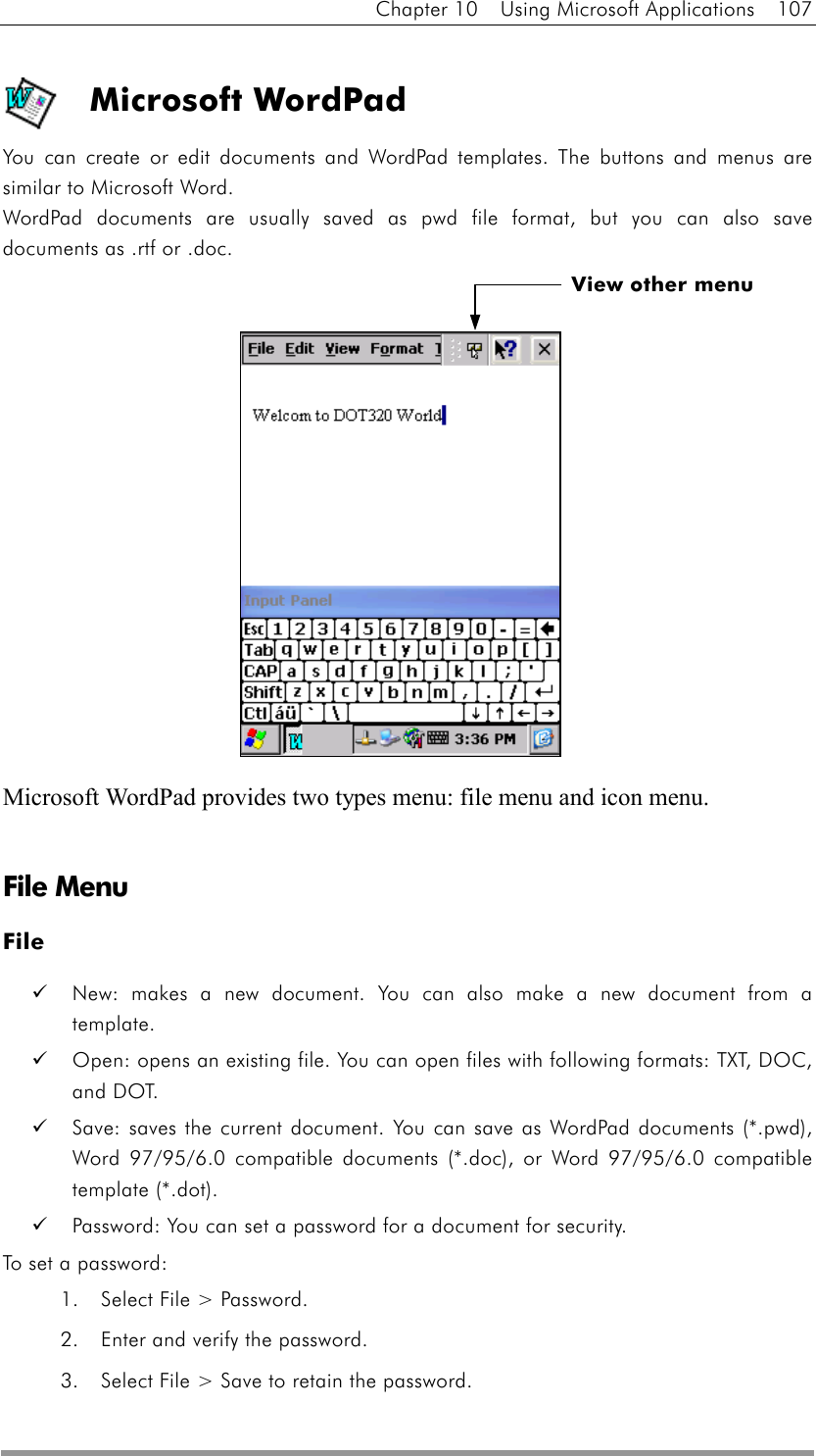 Chapter 10  Using Microsoft Applications  107  Microsoft WordPad You can create or edit documents and WordPad templates. The buttons and menus are similar to Microsoft Word.   WordPad documents are usually saved as pwd file format, but you can also save documents as .rtf or .doc.               Microsoft WordPad provides two types menu: file menu and icon menu.   File Menu File   New: makes a new document. You can also make a new document from a template.   Open: opens an existing file. You can open files with following formats: TXT, DOC, and DOT.   Save: saves the current document. You can save as WordPad documents (*.pwd), Word 97/95/6.0 compatible documents (*.doc), or Word 97/95/6.0 compatible template (*.dot).   Password: You can set a password for a document for security. To set a password: 1.  Select File &gt; Password.   2.  Enter and verify the password. 3.  Select File &gt; Save to retain the password. View other menu 