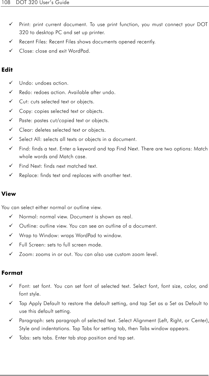 108  DOT 320 User’s Guide    Print: print current document. To use print function, you must connect your DOT 320 to desktop PC and set up printer.   Recent Files: Recent Files shows documents opened recently.   Close: close and exit WordPad.  Edit   Undo: undoes action.   Redo: redoes action. Available after undo.   Cut: cuts selected text or objects.   Copy: copies selected text or objects.   Paste: pastes cut/copied text or objects.   Clear: deletes selected text or objects.   Select All: selects all texts or objects in a document.   Find: finds a text. Enter a keyword and tap Find Next. There are two options: Match whole words and Match case.   Find Next: finds next matched text.   Replace: finds text and replaces with another text.  View You can select either normal or outline view.   Normal: normal view. Document is shown as real.   Outline: outline view. You can see an outline of a document.   Wrap to Window: wraps WordPad to window.   Full Screen: sets to full screen mode.   Zoom: zooms in or out. You can also use custom zoom level.  Format   Font: set font. You can set font of selected text. Select font, font size, color, and font style.   Tap Apply Default to restore the default setting, and tap Set as a Set as Default to use this default setting.   Paragraph: sets paragraph of selected text. Select Alignment (Left, Right, or Center), Style and indentations. Tap Tabs for setting tab, then Tabs window appears.     Tabs: sets tabs. Enter tab stop position and tap set.  