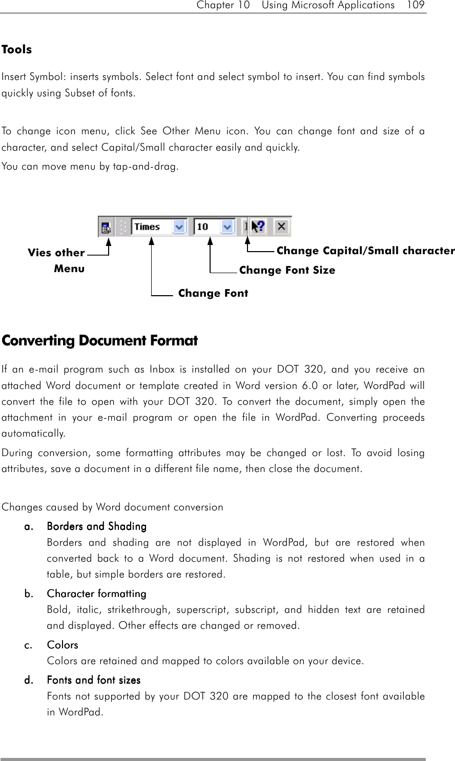 Chapter 10  Using Microsoft Applications  109  Tools Insert Symbol: inserts symbols. Select font and select symbol to insert. You can find symbols quickly using Subset of fonts.  To change icon menu, click See Other Menu icon. You can change font and size of a character, and select Capital/Small character easily and quickly. You can move menu by tap-and-drag.            Converting Document Format If an e-mail program such as Inbox is installed on your DOT 320, and you receive an attached Word document or template created in Word version 6.0 or later, WordPad will convert the file to open with your DOT 320. To convert the document, simply open the attachment in your e-mail program or open the file in WordPad. Converting proceeds automatically. During conversion, some formatting attributes may be changed or lost. To avoid losing attributes, save a document in a different file name, then close the document.  Changes caused by Word document conversion a.a.a.a.     Borders and ShadingBorders and ShadingBorders and ShadingBorders and Shading    Borders and shading are not displayed in WordPad, but are restored when converted back to a Word document. Shading is not restored when used in a table, but simple borders are restored. bbbb....    Character formattingCharacter formattingCharacter formattingCharacter formatting Bold, italic, strikethrough, superscript, subscript, and hidden text are retained and displayed. Other effects are changed or removed. c.c.c.c.    ColorsColorsColorsColors Colors are retained and mapped to colors available on your device. d.d.d.d.     Fonts and font sizFonts and font sizFonts and font sizFonts and font sizeseseses Fonts not supported by your DOT 320 are mapped to the closest font available in WordPad. Vies otherMenuChange Font Change Font Size  Change Capital/Small character 