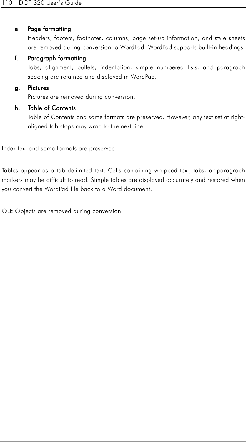 110  DOT 320 User’s Guide  e.e.e.e.    Page formattingPage formattingPage formattingPage formatting Headers, footers, footnotes, columns, page set-up information, and style sheets are removed during conversion to WordPad. WordPad supports built-in headings. f.f.f.f.    Paragraph formattingParagraph formattingParagraph formattingParagraph formatting Tabs, alignment, bullets, indentation, simple numbered lists, and paragraph spacing are retained and displayed in WordPad. g.g.g.g.    PicturesPicturesPicturesPictures    Pictures are removed during conversion. h.h.h.h.     Table of ContentsTable of ContentsTable of ContentsTable of Contents    Table of Contents and some formats are preserved. However, any text set at right-aligned tab stops may wrap to the next line.  Index text and some formats are preserved.  Tables appear as a tab-delimited text. Cells containing wrapped text, tabs, or paragraph markers may be difficult to read. Simple tables are displayed accurately and restored when you convert the WordPad file back to a Word document.  OLE Objects are removed during conversion.   