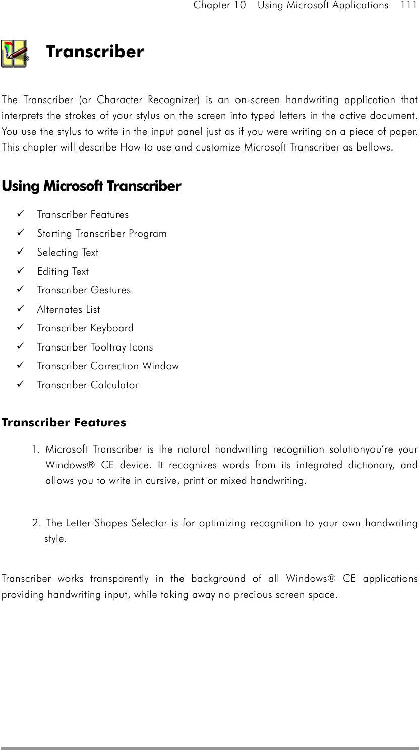 Chapter 10  Using Microsoft Applications  111  Transcriber  The Transcriber (or Character Recognizer) is an on-screen handwriting application that interprets the strokes of your stylus on the screen into typed letters in the active document. You use the stylus to write in the input panel just as if you were writing on a piece of paper. This chapter will describe How to use and customize Microsoft Transcriber as bellows.    Using Microsoft Transcriber   Transcriber Features   Starting Transcriber Program   Selecting Text     Editing Text     Transcriber Gestures   Alternates List   Transcriber Keyboard   Transcriber Tooltray Icons   Transcriber Correction Window   Transcriber Calculator     Transcriber Features 1. Microsoft Transcriber is the natural handwriting recognition solutionyou’re your Windows® CE device. It recognizes words from its integrated dictionary, and allows you to write in cursive, print or mixed handwriting.    2. The Letter Shapes Selector is for optimizing recognition to your own handwriting style.   Transcriber works transparently in the background of all Windows® CE applications providing handwriting input, while taking away no precious screen space.  