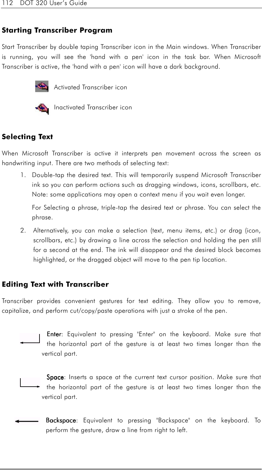 112  DOT 320 User’s Guide  Starting Transcriber Program Start Transcriber by double taping Transcriber icon in the Main windows. When Transcriber is running, you will see the &apos;hand with a pen&apos; icon in the task bar. When Microsoft Transcriber is active, the &apos;hand with a pen&apos; icon will have a dark background.                             Selecting Text When Microsoft Transcriber is active it interprets pen movement across the screen as handwriting input. There are two methods of selecting text:   1.  Double-tap the desired text. This will temporarily suspend Microsoft Transcriber ink so you can perform actions such as dragging windows, icons, scrollbars, etc. Note: some applications may open a context menu if you wait even longer.   For Selecting a phrase, triple-tap the desired text or phrase. You can select the phrase. 2.  Alternatively, you can make a selection (text, menu items, etc.) or drag (icon, scrollbars, etc.) by drawing a line across the selection and holding the pen still for a second at the end. The ink will disappear and the desired block becomes highlighted, or the dragged object will move to the pen tip location.     Editing Text with Transcriber Transcriber provides convenient gestures for text editing. They allow you to remove, capitalize, and perform cut/copy/paste operations with just a stroke of the pen.      EnterEnterEnterEnter: Equivalent to pressing &quot;Enter&quot; on the keyboard. Make sure that        the horizontal part of the gesture is at least two times longer than the vertical part.  SpaceSpaceSpaceSpace: Inserts a space at the current text cursor position. Make sure that the horizontal part of the gesture is at least two times longer than the vertical part.  BackspaceBackspaceBackspaceBackspace: Equivalent to pressing &quot;Backspace&quot; on the keyboard. To perform the gesture, draw a line from right to left.  Activated Transcriber icon Inactivated Transcriber icon 