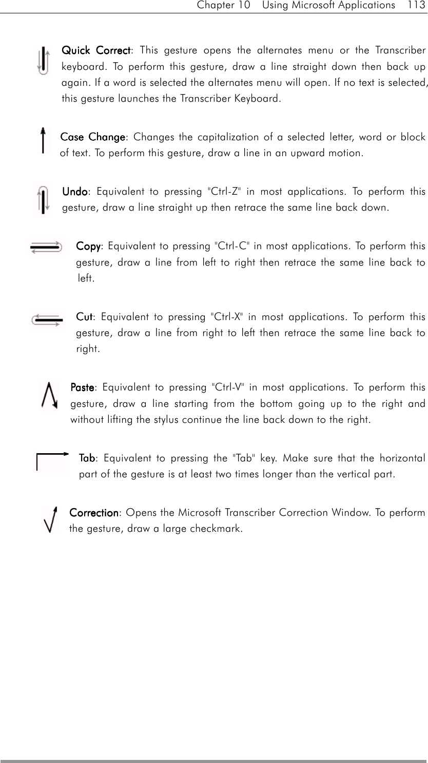 Chapter 10  Using Microsoft Applications  113  Quick CQuick CQuick CQuick Correctorrectorrectorrect: This gesture opens the alternates menu or the Transcriber keyboard. To perform this gesture, draw a line straight down then back up again. If a word is selected the alternates menu will open. If no text is selected, this gesture launches the Transcriber Keyboard.   Case ChangeCase ChangeCase ChangeCase Change: Changes the capitalization of a selected letter, word or block of text. To perform this gesture, draw a line in an upward motion.  UndoUndoUndoUndo: Equivalent to pressing &quot;Ctrl-Z&quot; in most applications. To perform this gesture, draw a line straight up then retrace the same line back down.  CopyCopyCopyCopy: Equivalent to pressing &quot;Ctrl-C&quot; in most applications. To perform this gesture, draw a line from left to right then retrace the same line back to left.  CutCutCutCut: Equivalent to pressing &quot;Ctrl-X&quot; in most applications. To perform this gesture, draw a line from right to left then retrace the same line back to right.    PastePastePastePaste: Equivalent to pressing &quot;Ctrl-V&quot; in most applications. To perform this gesture, draw a line starting from the bottom going up to the right and without lifting the stylus continue the line back down to the right.  TabTabTabTab: Equivalent to pressing the &quot;Tab&quot; key. Make sure that the horizontal part of the gesture is at least two times longer than the vertical part.   CorrectionCorrectionCorrectionCorrection: Opens the Microsoft Transcriber Correction Window. To perform the gesture, draw a large checkmark.      