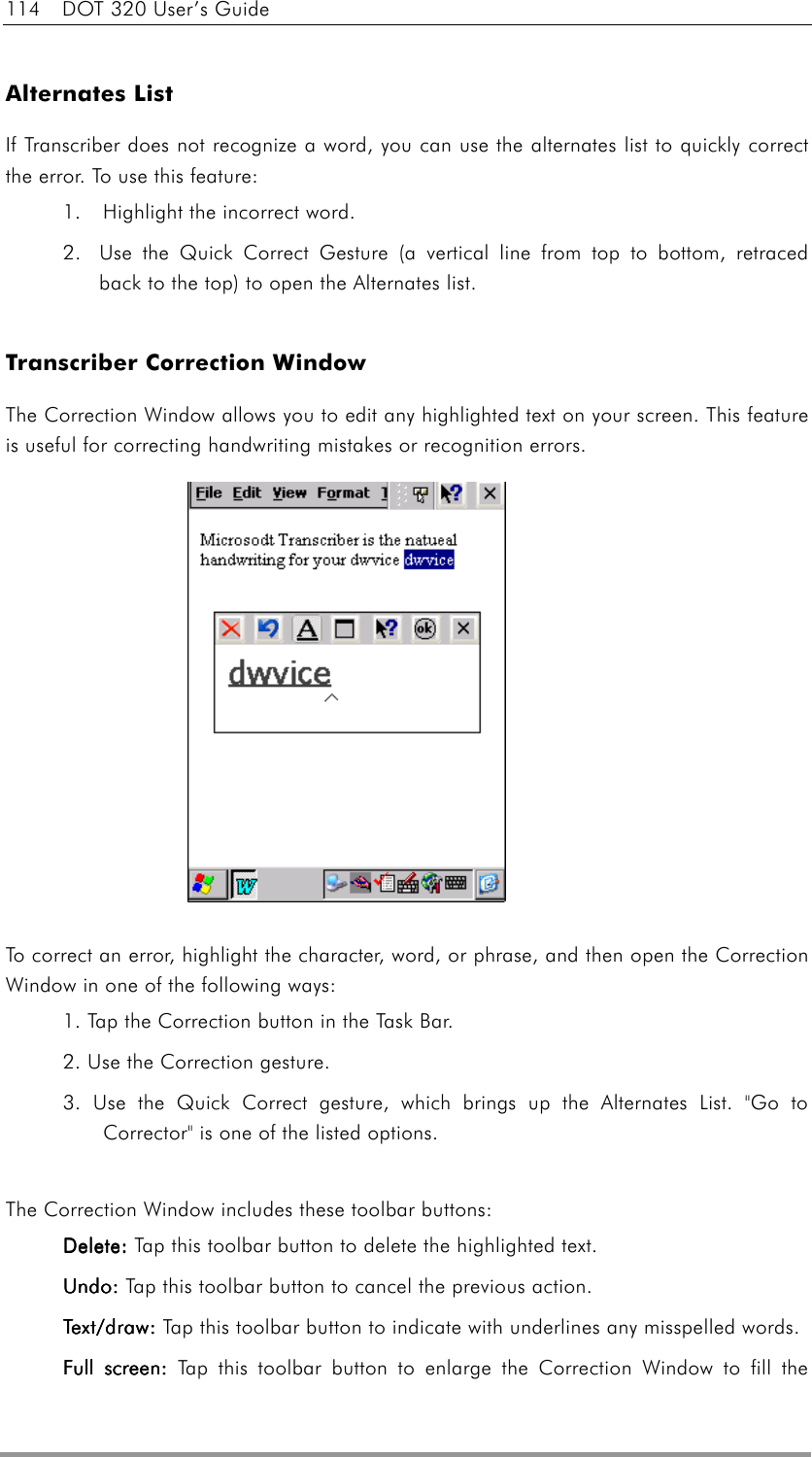 114  DOT 320 User’s Guide  Alternates List If Transcriber does not recognize a word, you can use the alternates list to quickly correct the error. To use this feature: 1.    Highlight the incorrect word.   2.  Use the Quick Correct Gesture (a vertical line from top to bottom, retraced back to the top) to open the Alternates list.    Transcriber Correction Window The Correction Window allows you to edit any highlighted text on your screen. This feature is useful for correcting handwriting mistakes or recognition errors.                To correct an error, highlight the character, word, or phrase, and then open the Correction Window in one of the following ways:   1. Tap the Correction button in the Task Bar.   2. Use the Correction gesture.   3. Use the Quick Correct gesture, which brings up the Alternates List. &quot;Go to Corrector&quot; is one of the listed options.    The Correction Window includes these toolbar buttons: DeleteDeleteDeleteDelete: : : : Tap this toolbar button to delete the highlighted text. UndoUndoUndoUndo: : : : Tap this toolbar button to cancel the previous action. Te x t / d r a wTe x t / d r a wTe x t / d r a wText/draw :  : : : Tap this toolbar button to indicate with underlines any misspelled words. Full screenFull screenFull screenFull screen: : : : Tap this toolbar button to enlarge the Correction Window to fill the 