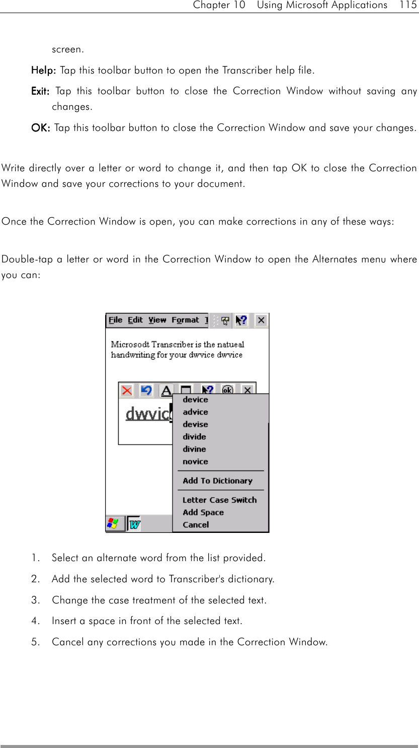 Chapter 10  Using Microsoft Applications  115  screen. HelpHelpHelpHelp: : : : Tap this toolbar button to open the Transcriber help file. ExitExitExitExit: : : : Tap this toolbar button to close the Correction Window without saving any changes.  OKOKOKOK: : : : Tap this toolbar button to close the Correction Window and save your changes.  Write directly over a letter or word to change it, and then tap OK to close the Correction Window and save your corrections to your document.  Once the Correction Window is open, you can make corrections in any of these ways:  Double-tap a letter or word in the Correction Window to open the Alternates menu where you can:               1.    Select an alternate word from the list provided.   2.    Add the selected word to Transcriber&apos;s dictionary.   3.    Change the case treatment of the selected text.   4.    Insert a space in front of the selected text.   5.    Cancel any corrections you made in the Correction Window.    