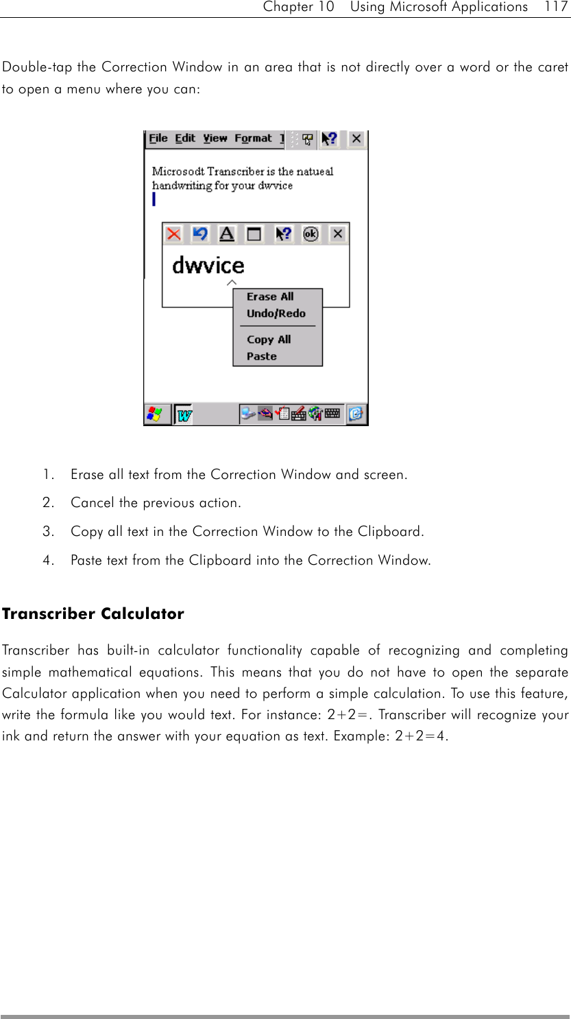 Chapter 10  Using Microsoft Applications  117  Double-tap the Correction Window in an area that is not directly over a word or the caret to open a menu where you can:               1.    Erase all text from the Correction Window and screen.   2.    Cancel the previous action.   3.    Copy all text in the Correction Window to the Clipboard.   4.    Paste text from the Clipboard into the Correction Window.    Transcriber Calculator Transcriber has built-in calculator functionality capable of recognizing and completing simple mathematical equations. This means that you do not have to open the separate Calculator application when you need to perform a simple calculation. To use this feature, write the formula like you would text. For instance: 2+2=. Transcriber will recognize your ink and return the answer with your equation as text. Example: 2+2=4.  