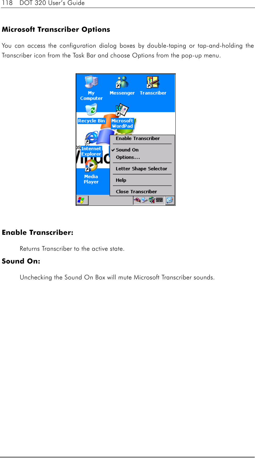 118  DOT 320 User’s Guide  Microsoft Transcriber Options You can access the configuration dialog boxes by double-taping or tap-and-holding the Transcriber icon from the Task Bar and choose Options from the pop-up menu.                        Enable Transcriber:   Returns Transcriber to the active state. Sound On:   Unchecking the Sound On Box will mute Microsoft Transcriber sounds.  