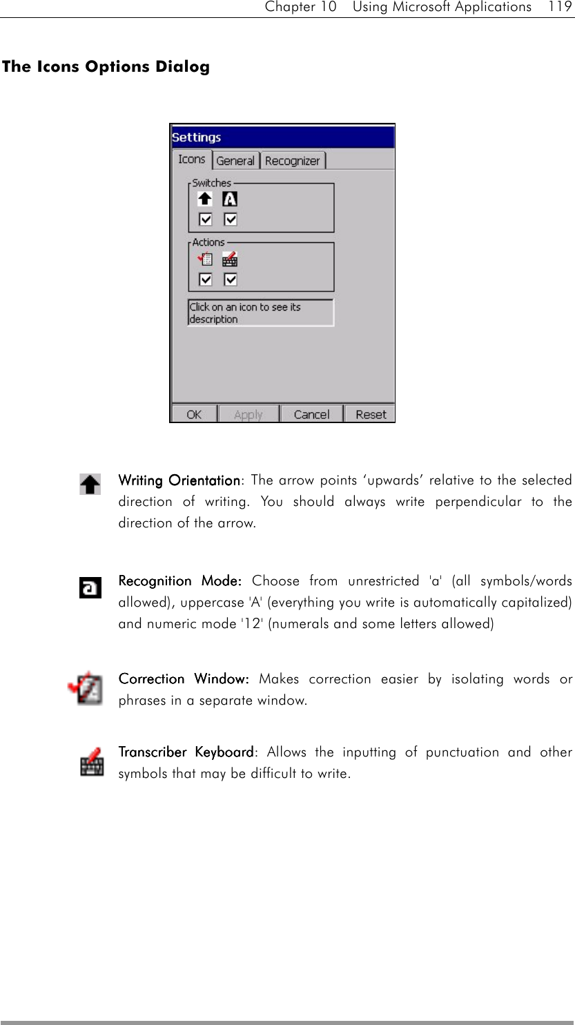 Chapter 10  Using Microsoft Applications  119  The Icons Options Dialog                Writing OrientationWriting OrientationWriting OrientationWriting Orientation: The arrow points ‘upwards’ relative to the selected direction of writing. You should always write perpendicular to the direction of the arrow.   RecognitioRecognitioRecognitioRecognition Moden Moden Moden Mode: : : : Choose from unrestricted &apos;a&apos; (all symbols/words allowed), uppercase &apos;A&apos; (everything you write is automatically capitalized) and numeric mode &apos;12&apos; (numerals and some letters allowed)  Correction WindowCorrection WindowCorrection WindowCorrection Window:::: Makes correction easier by isolating words or phrases in a separate window.  Transcriber KeyboardTranscriber KeyboardTranscriber KeyboardTranscriber Keyboard: Allows the inputting of punctuation and other symbols that may be difficult to write.          