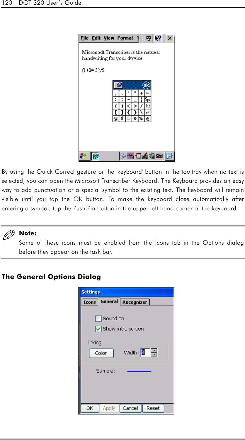 120  DOT 320 User’s Guide               By using the Quick Correct gesture or the &apos;keyboard&apos; button in the tooltray when no text is selected, you can open the Microsoft Transcriber Keyboard. The Keyboard provides an easy way to add punctuation or a special symbol to the existing text. The keyboard will remain visible until you tap the OK button. To make the keyboard close automatically after entering a symbol, tap the Push Pin button in the upper left hand corner of the keyboard.   Note:  Some of these icons must be enabled from the Icons tab in the Options dialog before they appear on the task bar.  The General Options Dialog             