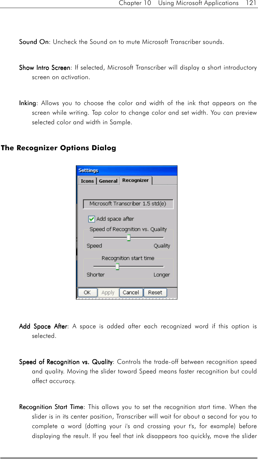 Chapter 10  Using Microsoft Applications  121   Sound OnSound OnSound OnSound On: Uncheck the Sound on to mute Microsoft Transcriber sounds.    Show Intro ScreenShow Intro ScreenShow Intro ScreenShow Intro Screen: If selected, Microsoft Transcriber will display a short introductory screen on activation.    InkingInkingInkingInking: Allows you to choose the color and width of the ink that appears on the screen while writing. Tap color to change color and set width. You can preview selected color and width in Sample.  The Recognizer Options Dialog               Add Space AfterAdd Space AfterAdd Space AfterAdd Space After: A space is added after each recognized word if this option is selected.   Speed of Recognition vs. QualitySpeed of Recognition vs. QualitySpeed of Recognition vs. QualitySpeed of Recognition vs. Quality: Controls the trade-off between recognition speed and quality. Moving the slider toward Speed means faster recognition but could affect accuracy.    Recognition Start TimeRecognition Start TimeRecognition Start TimeRecognition Start Time: This allows you to set the recognition start time. When the slider is in its center position, Transcriber will wait for about a second for you to complete a word (dotting your i&apos;s and crossing your t&apos;s, for example) before displaying the result. If you feel that ink disappears too quickly, move the slider 