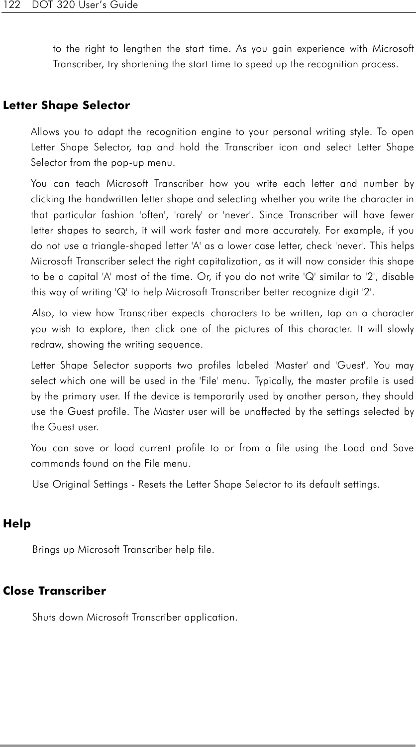 122  DOT 320 User’s Guide  to the right to lengthen the start time. As you gain experience with Microsoft Transcriber, try shortening the start time to speed up the recognition process.     Letter Shape Selector Allows you to adapt the recognition engine to your personal writing style. To open Letter Shape Selector, tap and hold the Transcriber icon and select Letter Shape Selector from the pop-up menu. You can teach Microsoft Transcriber how you write each letter and number by clicking the handwritten letter shape and selecting whether you write the character in that particular fashion &apos;often&apos;, &apos;rarely&apos; or &apos;never&apos;. Since Transcriber will have fewer letter shapes to search, it will work faster and more accurately. For example, if you do not use a triangle-shaped letter &apos;A&apos; as a lower case letter, check &apos;never&apos;. This helps Microsoft Transcriber select the right capitalization, as it will now consider this shape to be a capital &apos;A&apos; most of the time. Or, if you do not write &apos;Q&apos; similar to &apos;2&apos;, disable this way of writing &apos;Q&apos; to help Microsoft Transcriber better recognize digit &apos;2&apos;.   Also, to view how Transcriber expects  characters to be written, tap on a character you wish to explore, then click one of the pictures of this character. It will slowly redraw, showing the writing sequence.   Letter Shape Selector supports two profiles labeled &apos;Master&apos; and &apos;Guest&apos;. You may select which one will be used in the &apos;File&apos; menu. Typically, the master profile is used by the primary user. If the device is temporarily used by another person, they should use the Guest profile. The Master user will be unaffected by the settings selected by the Guest user. You can save or load current profile to or from a file using the Load and Save commands found on the File menu.   Use Original Settings - Resets the Letter Shape Selector to its default settings.    Help Brings up Microsoft Transcriber help file.    Close Transcriber Shuts down Microsoft Transcriber application.   