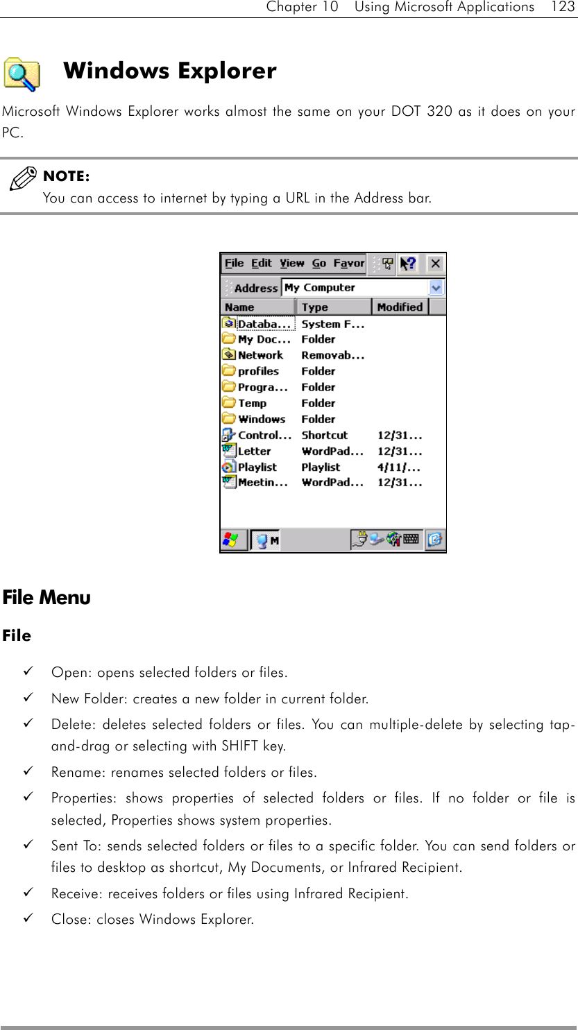 Chapter 10  Using Microsoft Applications  123  Windows Explorer Microsoft Windows Explorer works almost the same on your DOT 320 as it does on your PC.   NOTE:  You can access to internet by typing a URL in the Address bar.                 File Menu File   Open: opens selected folders or files.   New Folder: creates a new folder in current folder.   Delete: deletes selected folders or files. You can multiple-delete by selecting tap-and-drag or selecting with SHIFT key.   Rename: renames selected folders or files.   Properties: shows properties of selected folders or files. If no folder or file is selected, Properties shows system properties.   Sent To: sends selected folders or files to a specific folder. You can send folders or files to desktop as shortcut, My Documents, or Infrared Recipient.   Receive: receives folders or files using Infrared Recipient.   Close: closes Windows Explorer.  