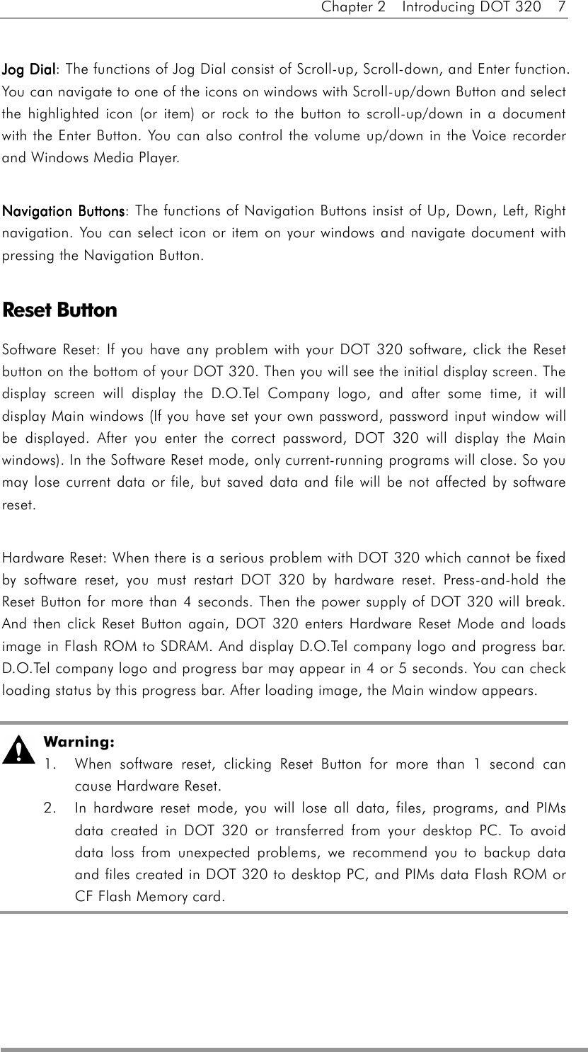 Chapter 2  Introducing DOT 320  7  Jog DialJog DialJog DialJog Dial: The functions of Jog Dial consist of Scroll-up, Scroll-down, and Enter function. You can navigate to one of the icons on windows with Scroll-up/down Button and select the highlighted icon (or item) or rock to the button to scroll-up/down in a document with the Enter Button. You can also control the volume up/down in the Voice recorder and Windows Media Player.  Navigation ButtonsNavigation ButtonsNavigation ButtonsNavigation Buttons: The functions of Navigation Buttons insist of Up, Down, Left, Right navigation. You can select icon or item on your windows and navigate document with pressing the Navigation Button.  Reset Button Software Reset: If you have any problem with your DOT 320 software, click the Reset button on the bottom of your DOT 320. Then you will see the initial display screen. The display screen will display the D.O.Tel Company logo, and after some time, it will display Main windows (If you have set your own password, password input window will be displayed. After you enter the correct password, DOT 320 will display the Main windows). In the Software Reset mode, only current-running programs will close. So you may lose current data or file, but saved data and file will be not affected by software reset.  Hardware Reset: When there is a serious problem with DOT 320 which cannot be fixed by software reset, you must restart DOT 320 by hardware reset. Press-and-hold the Reset Button for more than 4 seconds. Then the power supply of DOT 320 will break. And then click Reset Button again, DOT 320 enters Hardware Reset Mode and loads image in Flash ROM to SDRAM. And display D.O.Tel company logo and progress bar. D.O.Tel company logo and progress bar may appear in 4 or 5 seconds. You can check loading status by this progress bar. After loading image, the Main window appears.   Warning:  1.  When software reset, clicking Reset Button for more than 1 second can cause Hardware Reset.   2.  In hardware reset mode, you will lose all data, files, programs, and PIMs data created in DOT 320 or transferred from your desktop PC. To avoid data loss from unexpected problems, we recommend you to backup data and files created in DOT 320 to desktop PC, and PIMs data Flash ROM or CF Flash Memory card. 