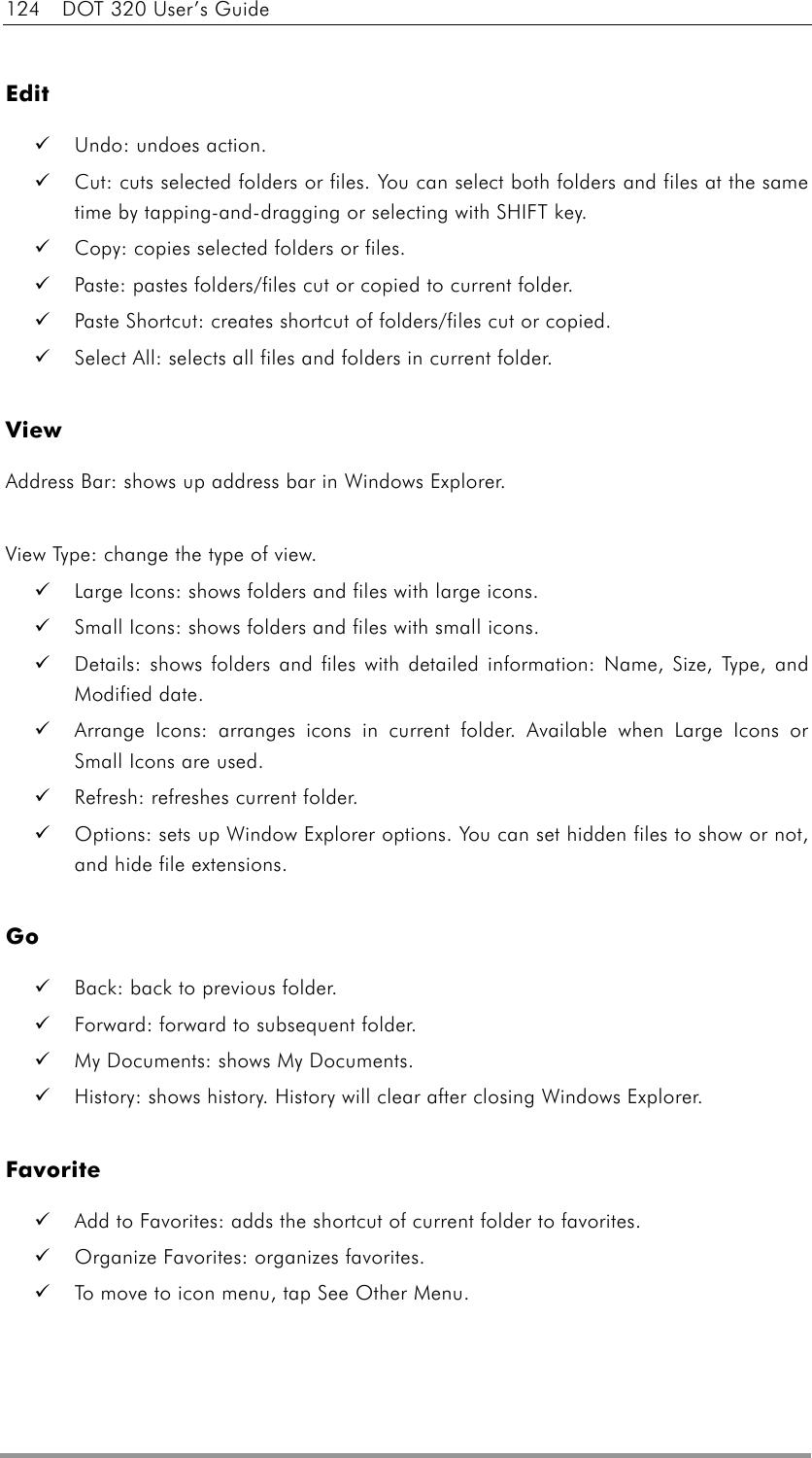 124  DOT 320 User’s Guide  Edit   Undo: undoes action.   Cut: cuts selected folders or files. You can select both folders and files at the same time by tapping-and-dragging or selecting with SHIFT key.   Copy: copies selected folders or files.   Paste: pastes folders/files cut or copied to current folder.     Paste Shortcut: creates shortcut of folders/files cut or copied.   Select All: selects all files and folders in current folder.  View Address Bar: shows up address bar in Windows Explorer.  View Type: change the type of view.     Large Icons: shows folders and files with large icons.   Small Icons: shows folders and files with small icons.   Details: shows folders and files with detailed information: Name, Size, Type, and Modified date.   Arrange Icons: arranges icons in current folder. Available when Large Icons or Small Icons are used.   Refresh: refreshes current folder.   Options: sets up Window Explorer options. You can set hidden files to show or not, and hide file extensions.  Go   Back: back to previous folder.   Forward: forward to subsequent folder.   My Documents: shows My Documents.   History: shows history. History will clear after closing Windows Explorer.  Favorite   Add to Favorites: adds the shortcut of current folder to favorites.   Organize Favorites: organizes favorites.   To move to icon menu, tap See Other Menu.  