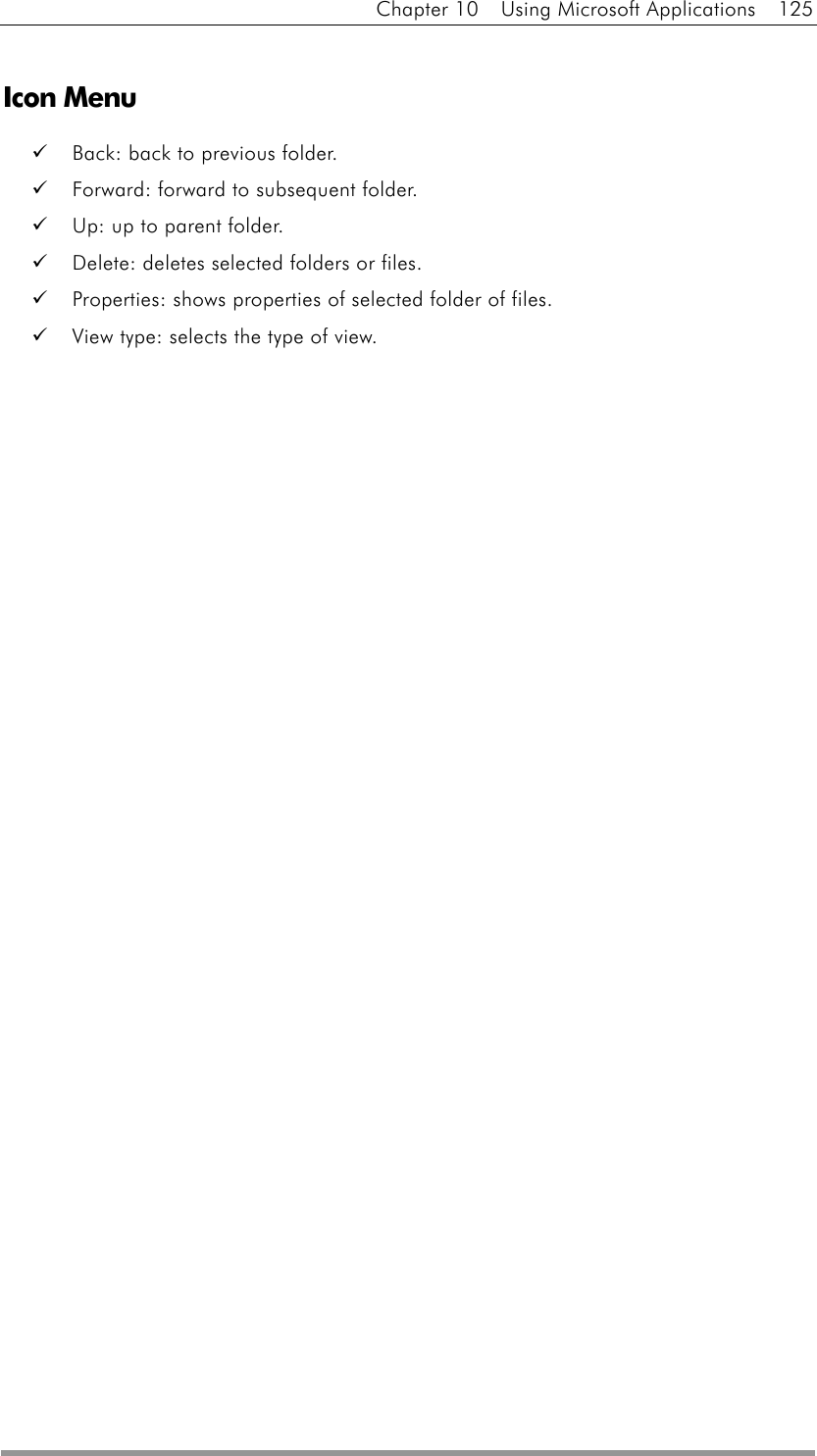 Chapter 10  Using Microsoft Applications  125  Icon Menu   Back: back to previous folder.   Forward: forward to subsequent folder.   Up: up to parent folder.   Delete: deletes selected folders or files.   Properties: shows properties of selected folder of files.   View type: selects the type of view.     