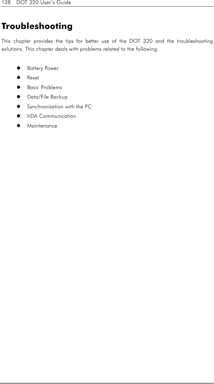 128  DOT 320 User’s Guide  Troubleshooting This chapter provides the tips for better use of the DOT 320 and the troubleshooting solutions. This chapter deals with problems related to the following.    Battery Power   Reset   Basic Problems   Data/File Backup   Synchronization with the PC   IrDA Communication   Maintenance  