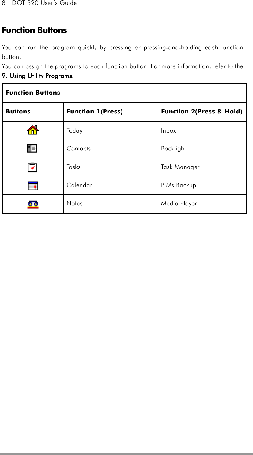 8    DOT 320 User’s Guide  Function Buttons You can run the program quickly by pressing or pressing-and-holding each function button. You can assign the programs to each function button. For more information, refer to the 9. Using Utility Programs9. Using Utility Programs9. Using Utility Programs9. Using Utility Programs. Function Buttons Buttons  Function 1(Press)  Function 2(Press &amp; Hold)  Today Inbox  Contacts Backlight  Tasks Task Manager  Calendar   PIMs Backup  Notes Media Player     