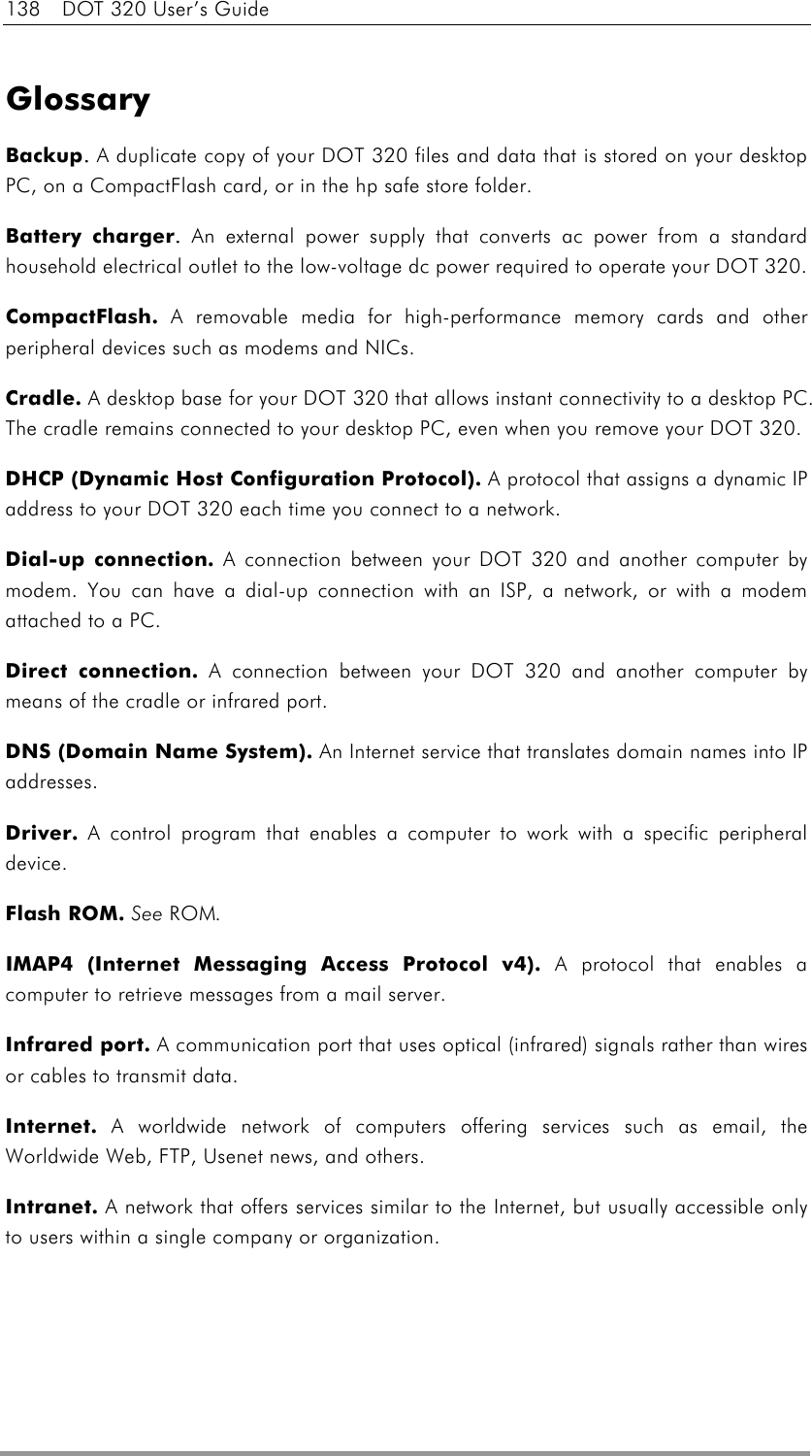 138  DOT 320 User’s Guide  Glossary Backup. . . . A duplicate copy of your DOT 320 files and data that is stored on your desktop PC, on a CompactFlash card, or in the hp safe store folder. Battery charger. . . . An external power supply that converts ac power from a standard household electrical outlet to the low-voltage dc power required to operate your DOT 320. CompactFlash.    A removable media for high-performance memory cards and other peripheral devices such as modems and NICs. Cradle.    A desktop base for your DOT 320 that allows instant connectivity to a desktop PC. The cradle remains connected to your desktop PC, even when you remove your DOT 320. DHCP (Dynamic Host Configuration Protocol).    A protocol that assigns a dynamic IP address to your DOT 320 each time you connect to a network. Dial-up connection.    A connection between your DOT 320 and another computer by modem. You can have a dial-up connection with an ISP, a network, or with a modem attached to a PC. Direct connection.    A connection between your DOT 320 and another computer by means of the cradle or infrared port. DNS (Domain Name System).    An Internet service that translates domain names into IP addresses. Driver.    A control program that enables a computer to work with a specific peripheral device. Flash ROM.    See ROM. IMAP4 (Internet Messaging Access Protocol v4).    A protocol that enables a computer to retrieve messages from a mail server. Infrared port.    A communication port that uses optical (infrared) signals rather than wires or cables to transmit data. Internet.    A worldwide network of computers offering services such as email, the Worldwide Web, FTP, Usenet news, and others. Intranet.    A network that offers services similar to the Internet, but usually accessible only to users within a single company or organization. 