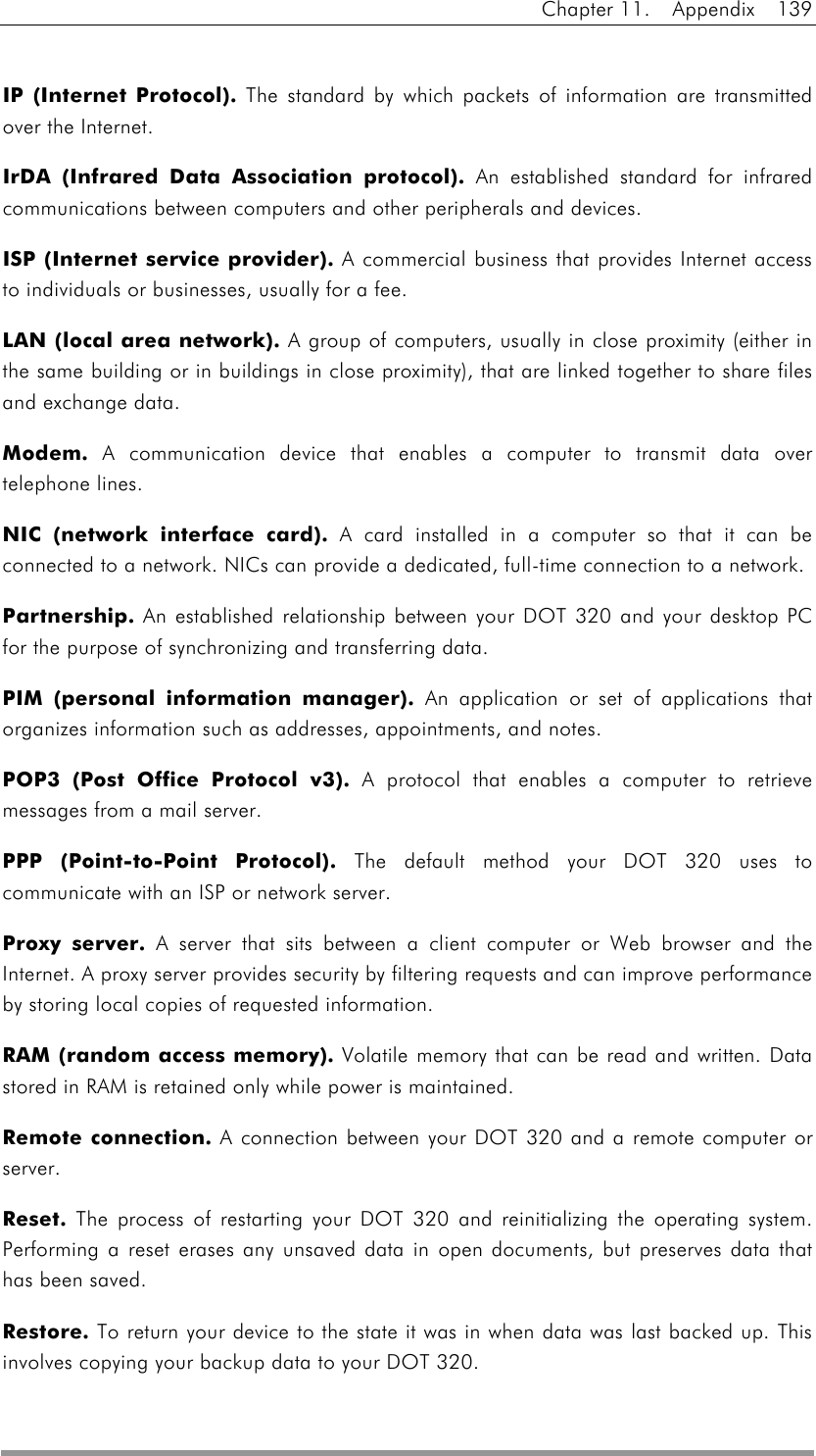 Chapter 11.  Appendix  139   IP (Internet Protocol).    The standard by which packets of information are transmitted over the Internet. IrDA (Infrared Data Association protocol).    An established standard for infrared communications between computers and other peripherals and devices. ISP (Internet service provider).    A commercial business that provides Internet access to individuals or businesses, usually for a fee. LAN (local area network).    A group of computers, usually in close proximity (either in the same building or in buildings in close proximity), that are linked together to share files and exchange data. Modem.    A communication device that enables a computer to transmit data over telephone lines. NIC (network interface card).    A card installed in a computer so that it can be connected to a network. NICs can provide a dedicated, full-time connection to a network. Partnership.    An established relationship between your DOT 320 and your desktop PC for the purpose of synchronizing and transferring data. PIM (personal information manager).    An application or set of applications that organizes information such as addresses, appointments, and notes. POP3 (Post Office Protocol v3).    A protocol that enables a computer to retrieve messages from a mail server. PPP (Point-to-Point Protocol).    The default method your DOT 320 uses to communicate with an ISP or network server. Proxy server.    A server that sits between a client computer or Web browser and the Internet. A proxy server provides security by filtering requests and can improve performance by storing local copies of requested information. RAM (random access memory).    Volatile memory that can be read and written. Data stored in RAM is retained only while power is maintained. Remote connection.    A connection between your DOT 320 and a remote computer or server. Reset.    The process of restarting your DOT 320 and reinitializing the operating system. Performing a reset erases any unsaved data in open documents, but preserves data that has been saved. Restore.    To return your device to the state it was in when data was last backed up. This involves copying your backup data to your DOT 320.   