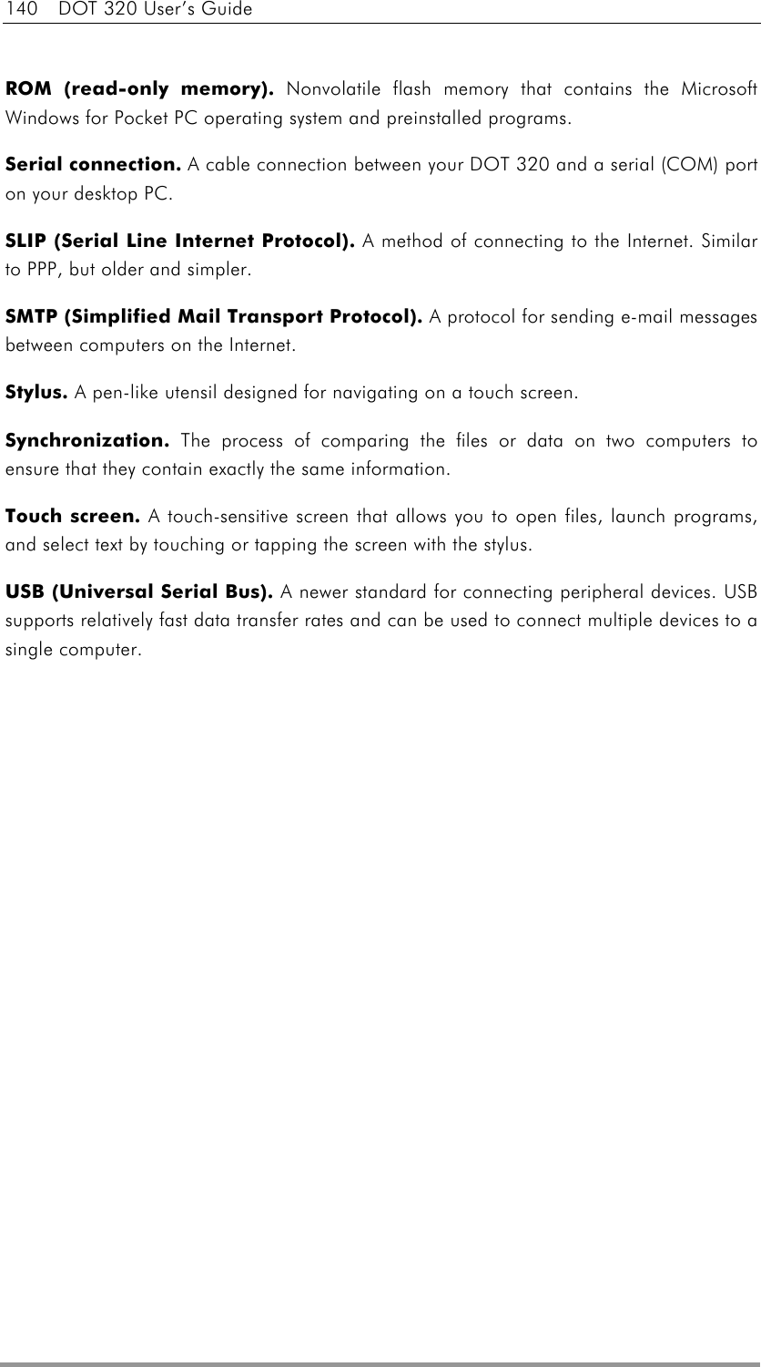 140  DOT 320 User’s Guide  ROM (read-only memory).    Nonvolatile flash memory that contains the Microsoft Windows for Pocket PC operating system and preinstalled programs. Serial connection.    A cable connection between your DOT 320 and a serial (COM) port on your desktop PC. SLIP (Serial Line Internet Protocol).    A method of connecting to the Internet. Similar to PPP, but older and simpler. SMTP (Simplified Mail Transport Protocol).    A protocol for sending e-mail messages between computers on the Internet. Stylus.    A pen-like utensil designed for navigating on a touch screen. Synchronization.    The process of comparing the files or data on two computers to ensure that they contain exactly the same information. Touch screen.    A touch-sensitive screen that allows you to open files, launch programs, and select text by touching or tapping the screen with the stylus. USB (Universal Serial Bus).    A newer standard for connecting peripheral devices. USB supports relatively fast data transfer rates and can be used to connect multiple devices to a single computer.   