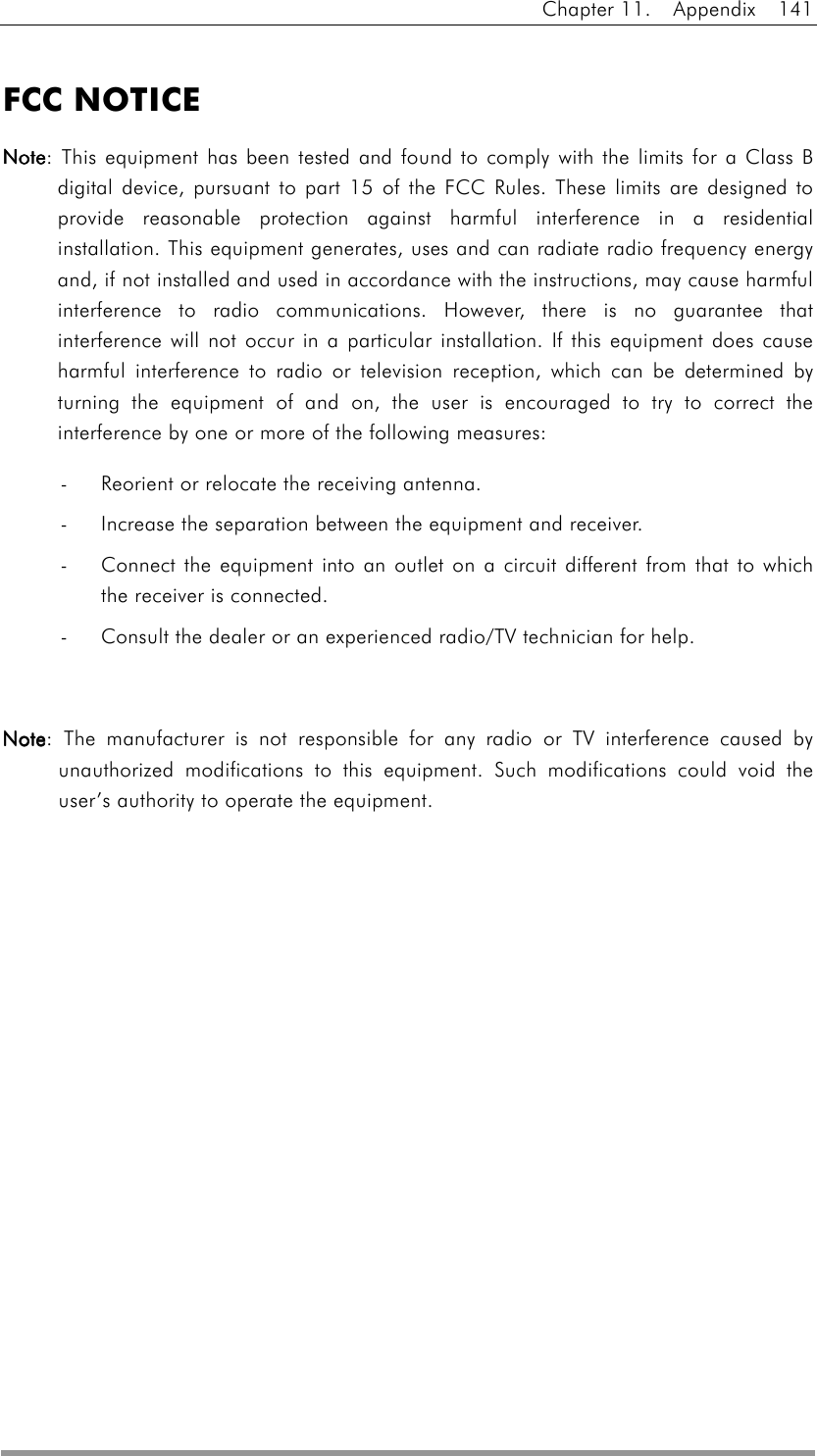 Chapter 11.  Appendix  141   FCC NOTICE NoteNoteNoteNote: This equipment has been tested and found to comply with the limits for a Class B digital device, pursuant to part 15 of the FCC Rules. These limits are designed to provide reasonable protection against harmful interference in a residential installation. This equipment generates, uses and can radiate radio frequency energy and, if not installed and used in accordance with the instructions, may cause harmful interference to radio communications. However, there is no guarantee that interference will not occur in a particular installation. If this equipment does cause harmful interference to radio or television reception, which can be determined by turning the equipment of and on, the user is encouraged to try to correct the interference by one or more of the following measures: -  Reorient or relocate the receiving antenna. -  Increase the separation between the equipment and receiver. -  Connect the equipment into an outlet on a circuit different from that to which the receiver is connected. -  Consult the dealer or an experienced radio/TV technician for help.  NoteNoteNoteNote: The manufacturer is not responsible for any radio or TV interference caused by unauthorized modifications to this equipment. Such modifications could void the user’s authority to operate the equipment.   
