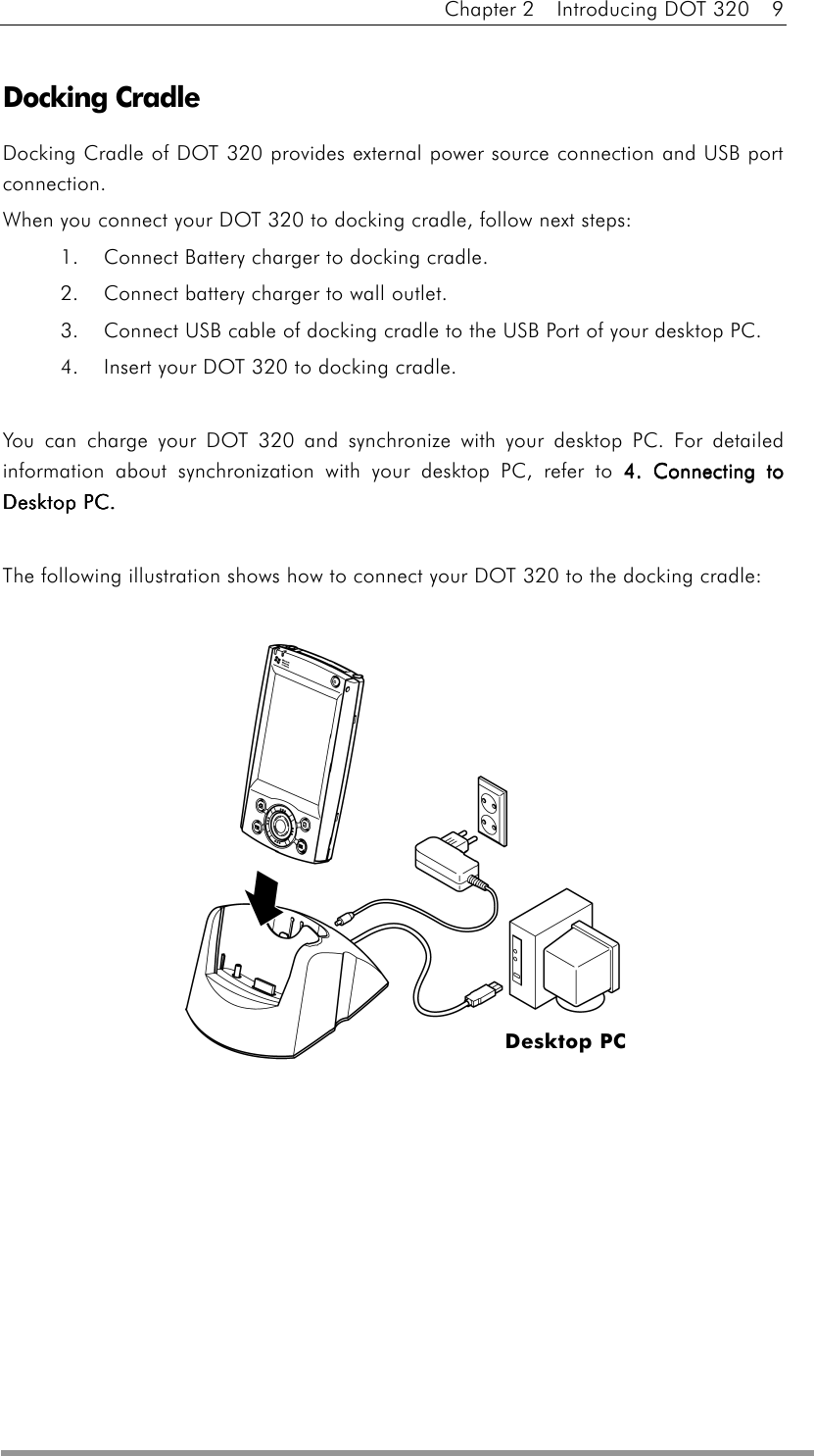 Chapter 2  Introducing DOT 320  9  Docking Cradle Docking Cradle of DOT 320 provides external power source connection and USB port connection. When you connect your DOT 320 to docking cradle, follow next steps: 1.    Connect Battery charger to docking cradle. 2.    Connect battery charger to wall outlet. 3.    Connect USB cable of docking cradle to the USB Port of your desktop PC. 4.    Insert your DOT 320 to docking cradle.    You can charge your DOT 320 and synchronize with your desktop PC. For detailed information about synchronization with your desktop PC, refer to 4. Connecting to 4. Connecting to 4. Connecting to 4. Connecting to Desktop PC.Desktop PC.Desktop PC.Desktop PC.  The following illustration shows how to connect your DOT 320 to the docking cradle:     Desktop PC 