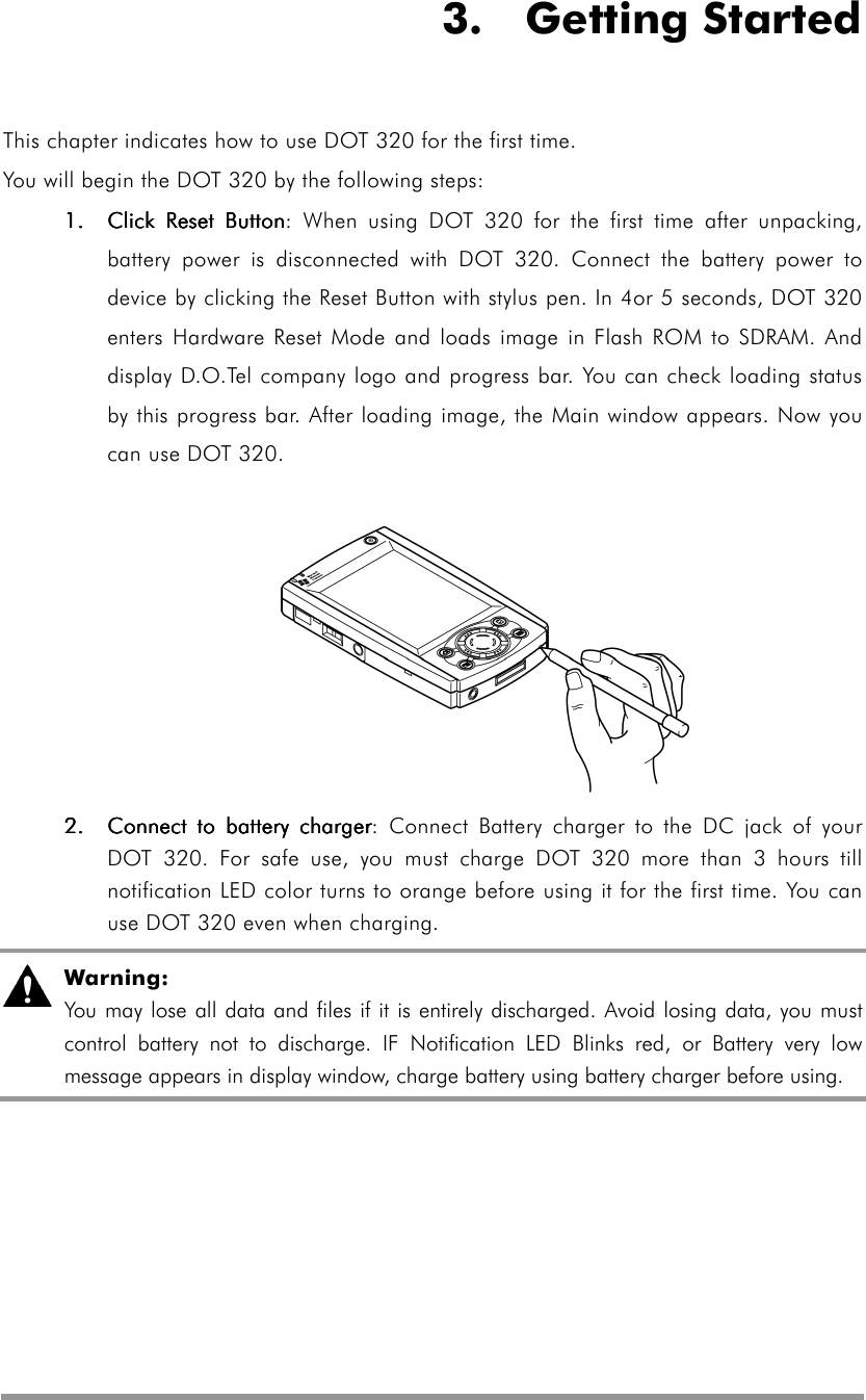   3.  Getting Started This chapter indicates how to use DOT 320 for the first time. You will begin the DOT 320 by the following steps: 1.1.1.1.    CliCliCliClick Reset Buttonck Reset Buttonck Reset Buttonck Reset Button: When using DOT 320 for the first time after unpacking, battery power is disconnected with DOT 320. Connect the battery power to device by clicking the Reset Button with stylus pen. In 4or 5 seconds, DOT 320 enters Hardware Reset Mode and loads image in Flash ROM to SDRAM. And display D.O.Tel company logo and progress bar. You can check loading status by this progress bar. After loading image, the Main window appears. Now you can use DOT 320.             2.2.2.2.     Connect to battery chargerConnect to battery chargerConnect to battery chargerConnect to battery charger: Connect Battery charger to the DC jack of your DOT 320. For safe use, you must charge DOT 320 more than 3 hours till notification LED color turns to orange before using it for the first time. You can use DOT 320 even when charging.      Warning: You may lose all data and files if it is entirely discharged. Avoid losing data, you must control battery not to discharge. IF Notification LED Blinks red, or Battery very low message appears in display window, charge battery using battery charger before using.  