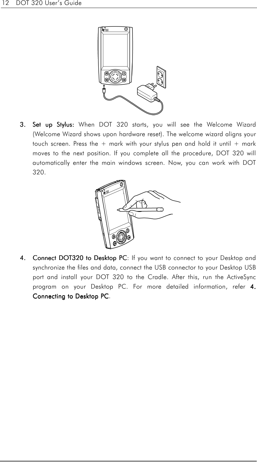 12    DOT 320 User’s Guide    3.3.3.3.     Set up Stylus: Set up Stylus: Set up Stylus: Set up Stylus: When DOT 320 starts, you will see the Welcome Wizard (Welcome Wizard shows upon hardware reset). The welcome wizard aligns your touch screen. Press the + mark with your stylus pen and hold it until + mark moves to the next position. If you complete all the procedure, DOT 320 will automatically enter the main windows screen. Now, you can work with DOT 320.   4.4.4.4.    Connect DConnect DConnect DConnect DOT320 tOT320 tOT320 tOT320 to Desktop PCo Desktop PCo Desktop PCo Desktop PC: If you want to connect to your Desktop and synchronize the files and data, connect the USB connector to your Desktop USB port and install your DOT 320 to the Cradle. After this, run the ActiveSync program on your Desktop PC. For more detailed information, refer 4. 4. 4. 4. Connecting to Desktop PCConnecting to Desktop PCConnecting to Desktop PCConnecting to Desktop PC.  